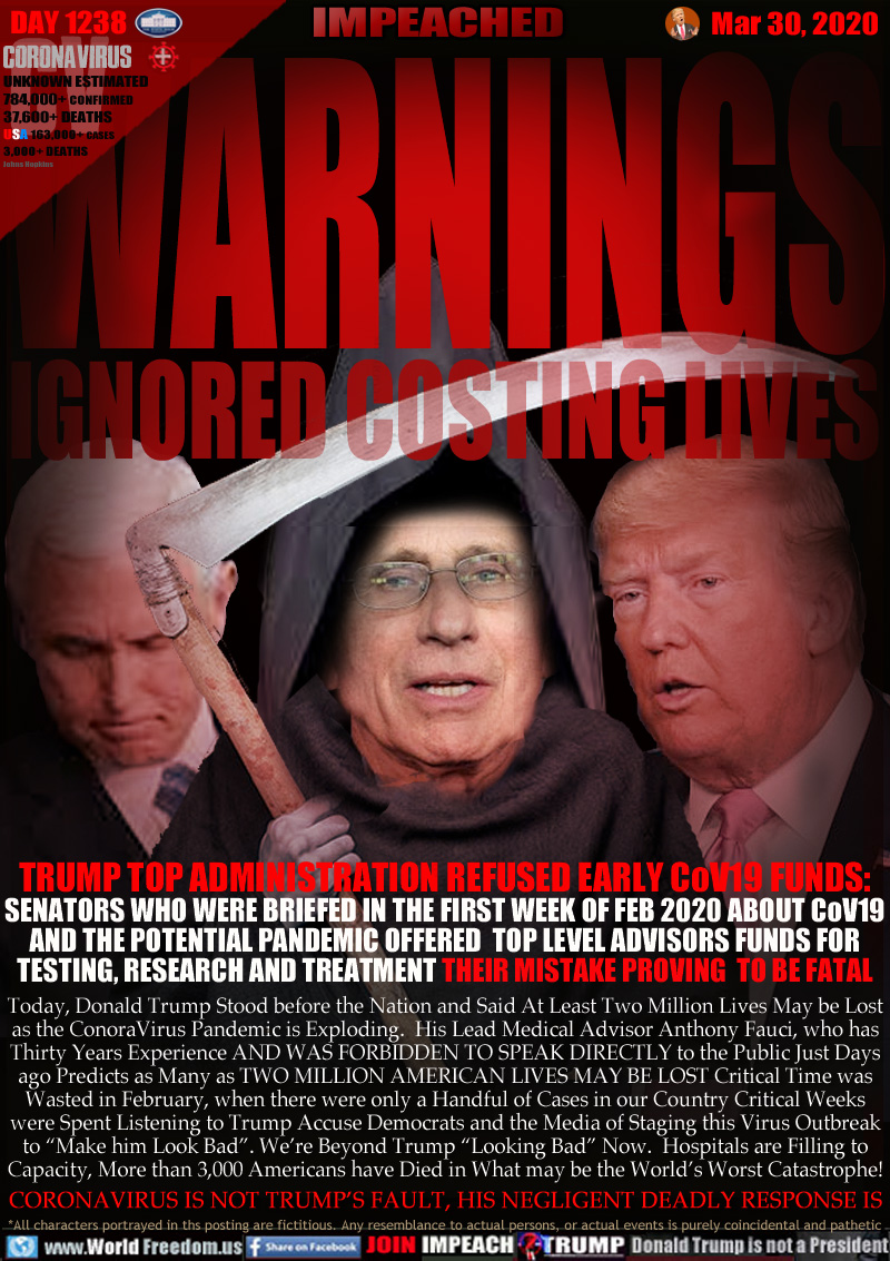 WARNINGS IGNORED COSTING LIVES

TRUMP TOP ADMINISTRATION REFUSED EARLY CoV19 FUNDS: 
SENATORS WHO WERE BRIEFED IN THE FIRST WEEK OF FEB 2020 ABOUT CoV19
AND THE POTENTIAL PANDEMIC OFFERED  TOP LEVEL ADVISORS FUNDS FOR
TESTING, RESEARCH AND TREATMENT THEIR MISTAKE PROVING  TO BE FATAL

Today, Donald Trump Stood before the Nation and Said At Least Two Million Lives May be Lost
as the ConoraVirus Pandemic is Exploding.  His Lead Medical Advisor Anthony Fauci, who has
Thirty Years Experience AND WAS FORBIDDEN TO SPEAK DIRECTLY to the Public Just Days
ago Predicts as Many as TWO MILLION AMERICAN LIVES MAY BE LOST Critical Time was
Wasted in February, when there were only a Handful of Cases in our Country Critical Weeks
were Spent Listening to Trump Accuse Democrats and the Media of Staging this Virus Outbreak
to “Make him Look Bad”. We’re Beyond Trump “Looking Bad” Now.  Hospitals are Filling to
Capacity, More than 3,000 Americans have Died in What may be the World’s Worst Catastrophe!
CORONAVIRUS IS NOT TRUMP’S FAULT, HIS NEGLIGENT DEADLY RESPONSE IS