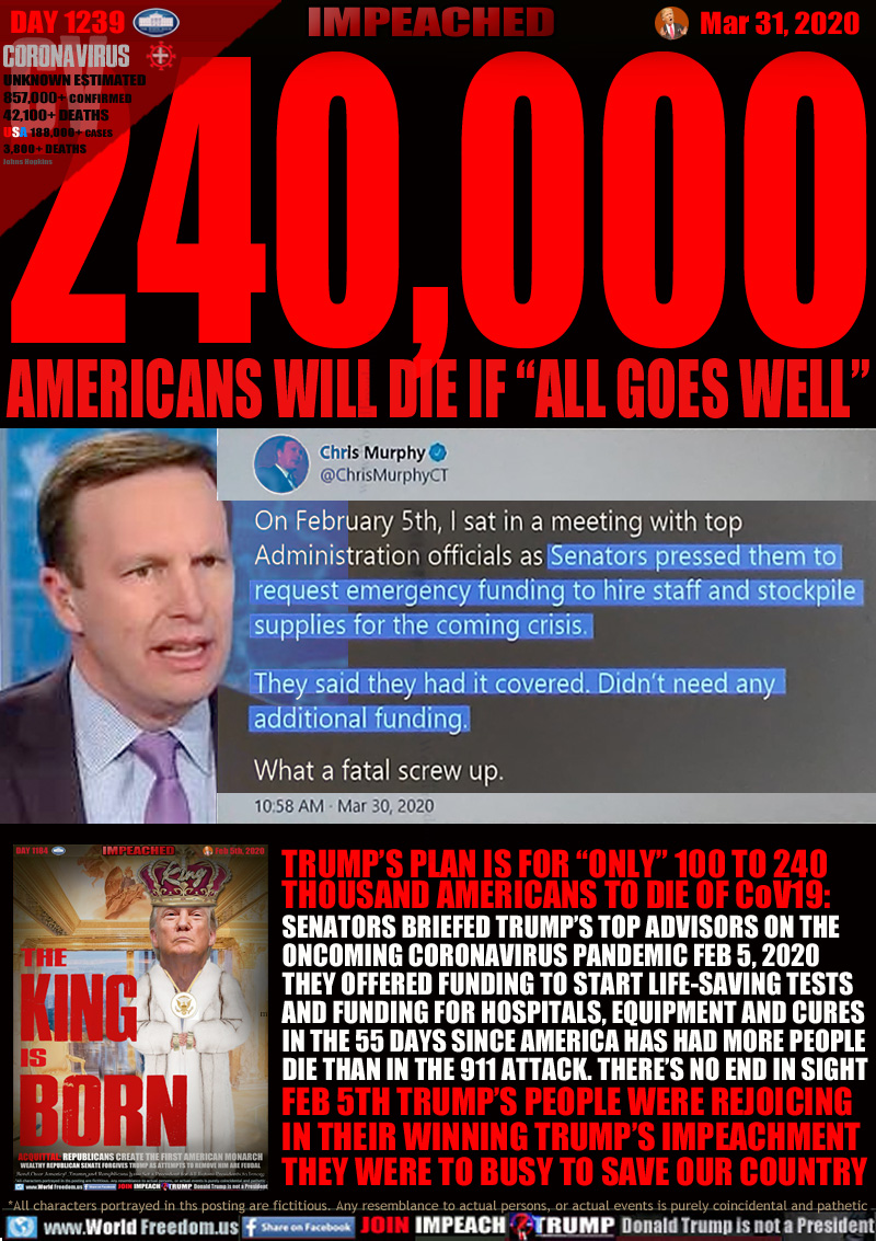 230,000,000 AMERICANS WILL DIE IF “ALL GOES WELL”

Senator Chris Murphy Dem CT:
10:58 AM Mar 30, 2020

On February 5th, I sat in a meeting with top
Aministration officials as Senators pressed them to request emergency funding to hire staff and stockpile supplies for the coming crisis.

They said they had it covered. Didn't need any additional funding.

What a fatal screw up.

TRUMP’S PLAN IS FOR “ONLY” 100 TO 230 
THOUSAND AMERICANS TO DIE OF CoV19:
SENATORS BRIEFED TRUMP’S TOP ADVISORS ON THE
ONCOMING CORONAVIRUS PANDEMIC FEB 5, 2020
THEY OFFERED FUNDING TO START LIFE-SAVING TESTS
AND FUNDING FOR HOSPITALS, EQUIPMENT AND CURES
IN THE 55 DAYS SINCE AMERICA HAS HAD MORE PEOPLE
DIE THAN IN THE 911 ATTACK. THERE’S NO END IN SIGHT
FEB 5TH TRUMP’S PEOPLE WERE REJOICING
IN THEIR WINNING TRUMP’S IMPEACHMENT
THEY WERE TO BUSY TO SAVE OUR COUNTRY