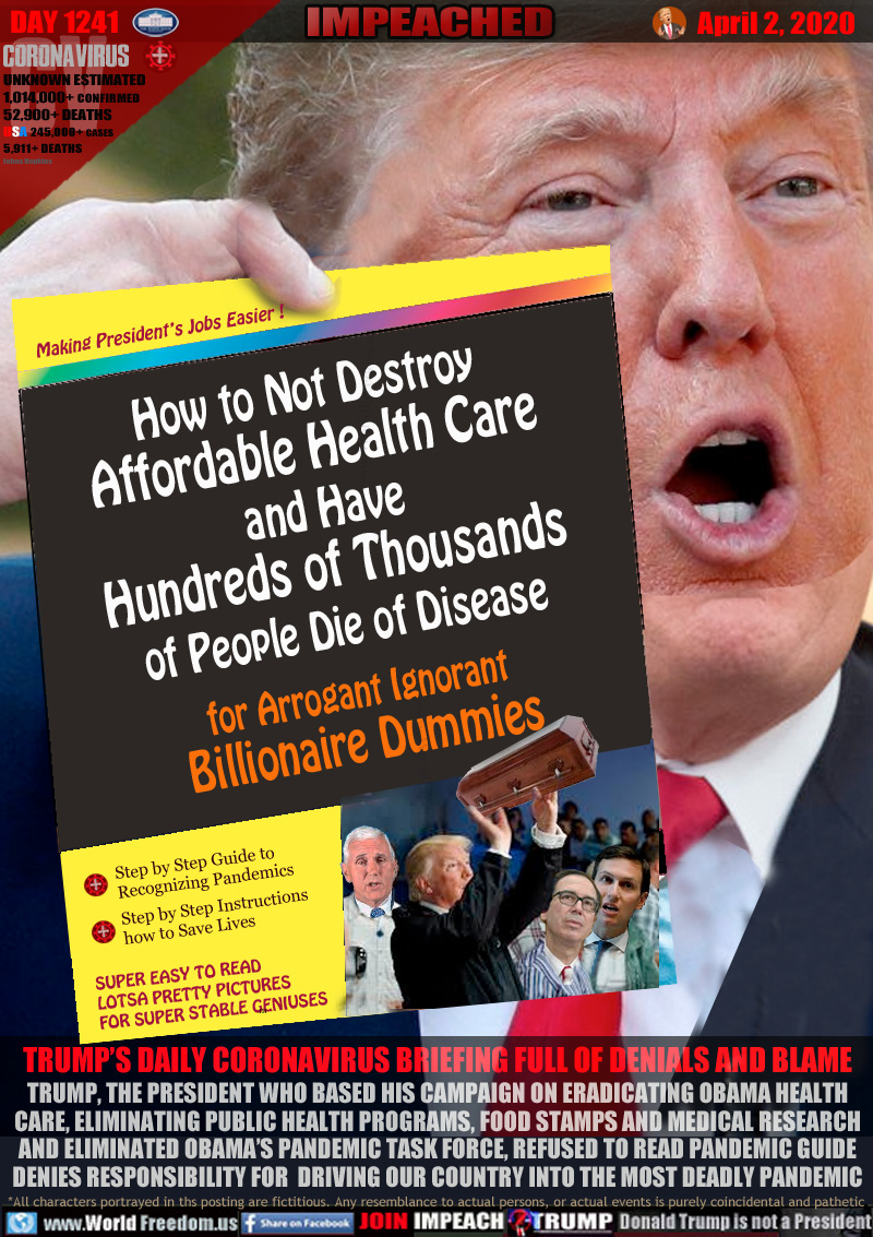 How to Not Destroy
Affordable Health Care
and Have
Hundreds of Thousands
of People Die of Disease
 for Arrogant Ignorant
Billionaire Dummies

Making President’s Jobs Easier !
Step by Step Guide to
Recognizing Pandemics

Step by Step Instructions
how to Save Lives

SUPER EASY TO READ
LOTSA PRETTY PICTURES
FOR SUPER STABLE GENIUSES

TRUMP’S DAILY CORONAVIRUS BRIEFING FULL OF DENIALS AND BLAME
TRUMP, THE PRESIDENT WHO BASED HIS CAMPAIGN ON ERADICATING OBAMA HEALTH
CARE, ELIMINATING PUBLIC HEALTH PROGRAMS, FOOD STAMPS AND MEDICAL RESEARCH
AND ELIMINATED OBAMA’S PANDEMIC TASK FORCE, REFUSED TO READ PANDEMIC GUIDE
DENIES RESPONSIBILITY FOR  DRIVING OUR COUNTRY INTO THE MOST DEADLY PANDEMIC