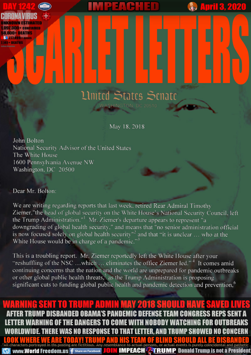 SCARLET LETTERS

WARNING SENT TO TRUMP ADMIN MAY 2018 SHOULD HAVE SAVED LIVES
AFTER TRUMP DISBANDED OBAMA’S PANDEMIC DEFENSE TEAM CONGRESS REPS SENT A
LETTER WARNING OF THE DANGERS TO COME WITH NOBODY WATCHING FOR OUTBREAKS
WORLDWIDE. THERE WAS NO RESPONSE TO THAT LETTER, AND TRUMP SHOWED NO CONCERN
LOOK WHERE WE ARE TODAY! TRUMP AND HIS TEAM OF BLIND SHOULD ALL BE DISBANDED
 
LETTER: Congressman Ami Bera Dem California letter May 18, 2018 to Trump Administration, c/o John Bolton, then acting Security Advisor:

John Bolton 
National Security Advisor 
of the United States 
The White House 
600 Pennsylvania Avenue 
NW Washington, DC 20500 

Dear Mr. Bolton: We are writing regarding reports that l ast week, retired Rear Admiral Timothy Zie mer ,