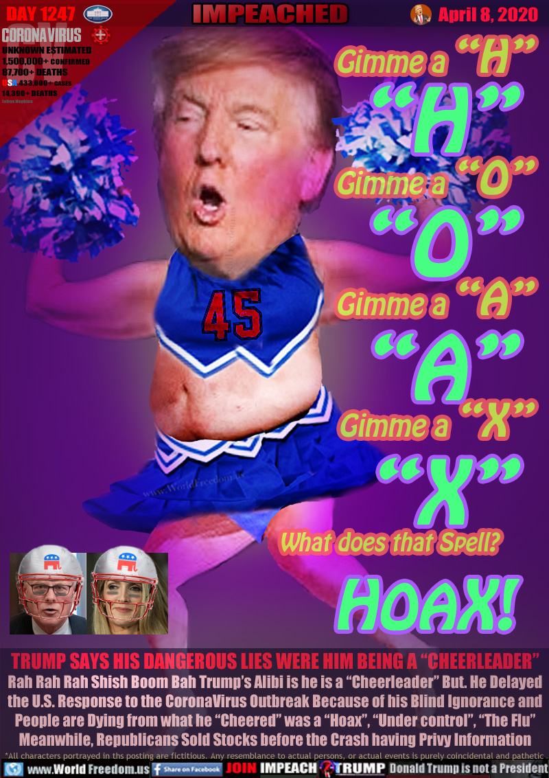 Gimme a “H”

Gimme a “O”

Gimme a “A”

Gimme a “X”

What does that Spell? HOAX!

TRUMP SAYS HIS DANGEROUS LIES WERE HIM BEING A “CHEERLEADER”
Rah Rah Rah Shish Boom Bah Trump’s Alibi is he is a “Cheerleader” But. He Delayed
the U.S. Response to the CoronaVirus Outbreak Because of his Blind Ignorance and
People are Dying from what he “Cheered” was a “Hoax”, “Under control”, “The Flu”
Meanwhile, Republicans Sold Stocks before the Crash having Privy Information