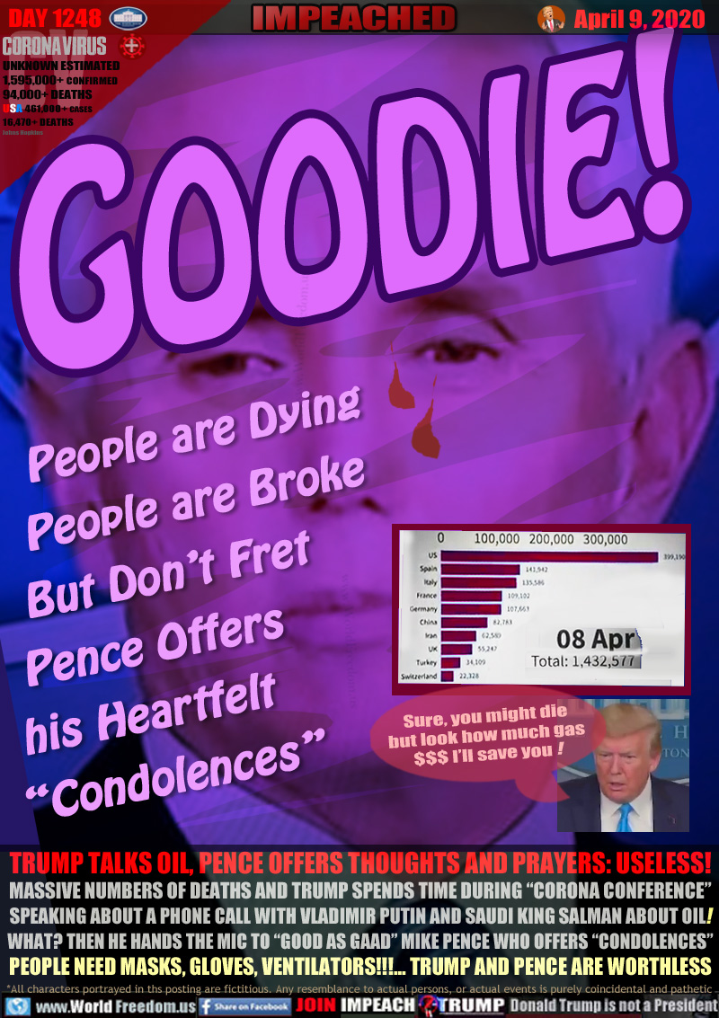 GOODIE!
     People are Dying
    People are Broke
   But Don’t Fret
  Pence Offers
 his Heartfelt
“Condolences”

TRUMP TALKS OIL, PENCE OFFERS THOUGHTS AND PRAYERS: USELESS!
MASSIVE NUMBERS OF DEATHS AND TRUMP SPENDS TIME DURING “CORONA CONFERENCE”
SPEAKING ABOUT A PHONE CALL WITH VLADIMIR PUTIN AND SAUDI KING SALMAN ABOUT OIL!
WHAT? THEN HE HANDS THE MIC TO “GOOD AS GAAD” MIKE PENCE WHO OFFERS “CONDOLENCES”
PEOPLE NEED MASKS, GLOVES, VENTILATORS!!!... TRUMP AND PENCE ARE WORTHLESS