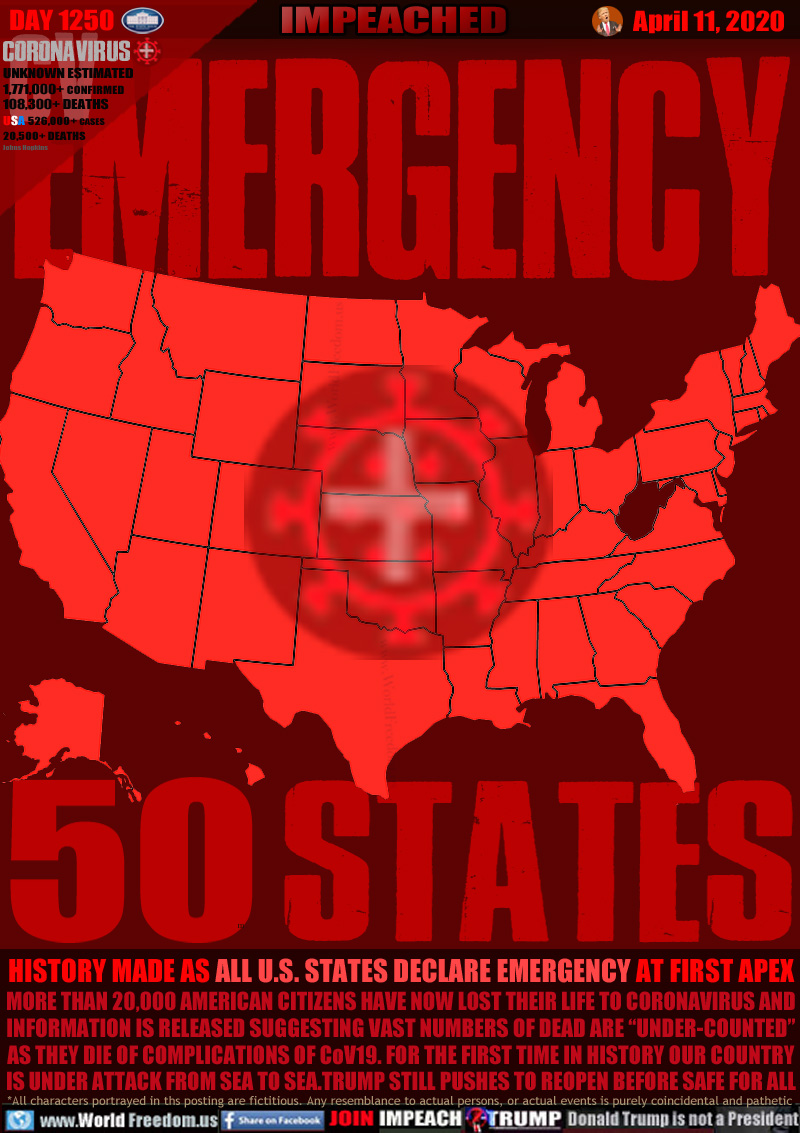 EMERGENCY 50 STATES

HISTORY MADE AS ALL U.S. STATES DECLARE EMERGENCY AT FIRST APEX
MORE THAN 20,000 AMERICAN CITIZENS HAVE NOW LOST THEIR LIFE TO CORONAVIRUS AND
INFORMATION IS RELEASED SUGGESTING VAST NUMBERS OF DEAD ARE “UNDER-COUNTED”
AS THEY DIE OF COMPLICATIONS OF CoV19. FOR THE FIRST TIME IN HISTORY OUR COUNTRY
IS UNDER ATTACK FROM SEA TO SEA.TRUMP STILL PUSHES TO REOPEN BEFORE SAFE FOR ALL