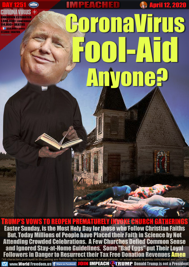 CoronaVirus
Fool-Aid
 Anyone?

TRUMP’S VOWS TO REOPEN PREMATURELY INVOKE CHURCH GATHERINGS
Easter Sunday, is the Most Holy Day for those who Follow Christian Faiths
But, Today Millions of People have Placed their Faith in Science by Not
Attending Crowded Celebrations.  A Few Churches Defied Common Sense
and Ignored Stay-at-Home Guidelines.  Some 