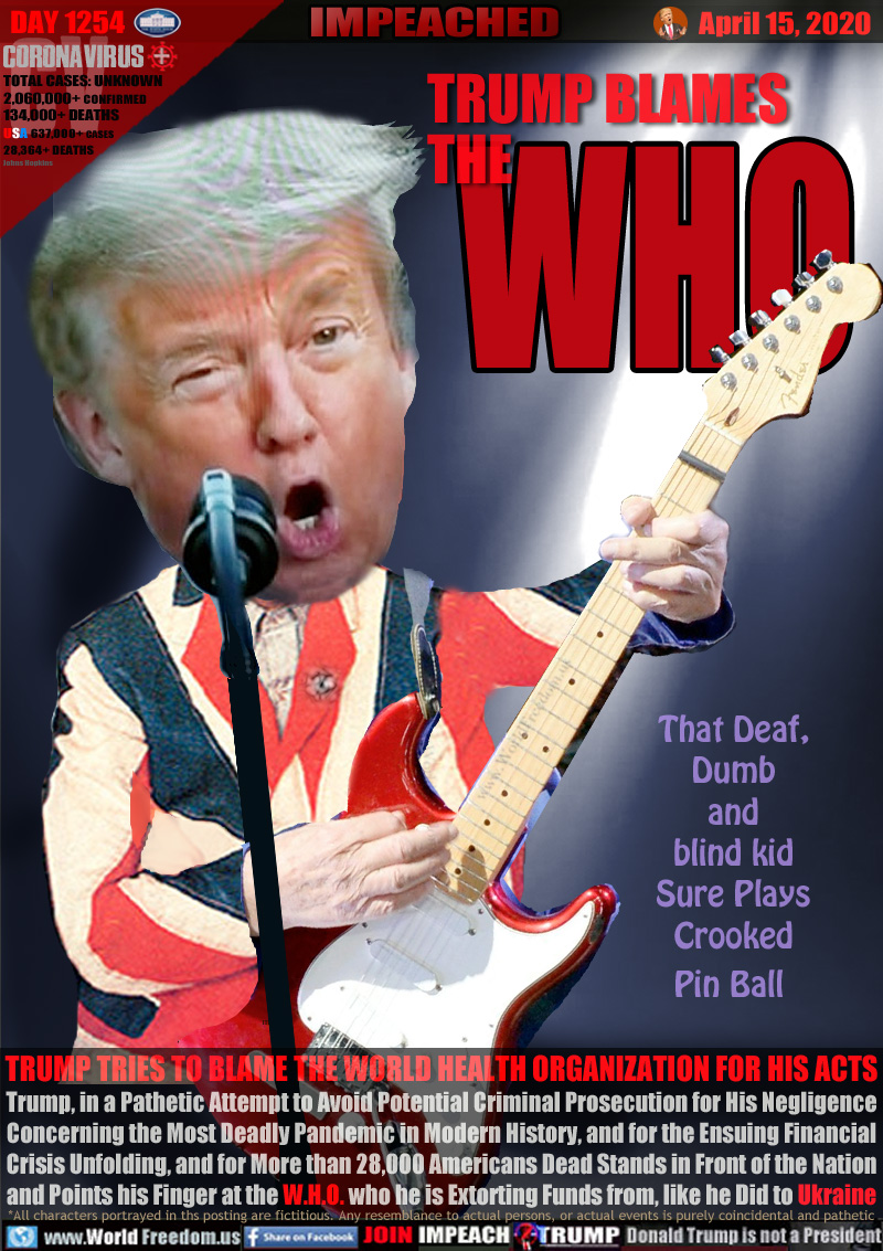 TRUMP BLAMES THE WHO

TRUMP TRIES TO BLAME THE WORLD HEALTH ORGANIZATION FOR HIS ACTS
Trump, in a Pathetic Attempt to Avoid Potential Criminal Prosecution for His Negligence
Concerning the Most Deadly Pandemic in Modern History, and for the Ensuing Financial
Crisis Unfolding, and for More than 28,000 Americans Dead Stands in Front of the Nation
and Points his Finger at the W.H.O. who he is Extorting Funds from, like he Did to Ukraine