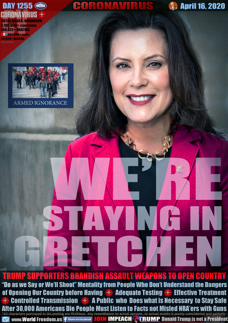 WE’RE
STAYING IN
GRETCHEN

ARMED IGNORANCE
Protest in Michigan

TRUMP SUPPORTERS BRANDISH ASSAULT WEAPONS TO OPEN COUNTRY
“Do as we Say or We’ll Shoot” Mentality from People Who Don’t Understand the Dangers
of Opening Our Country before Having           Adequate Testing          Effective Treatment
       Controlled Transmission            A  Public  who  Does what is Necessary  to Stay Safe
After 30,000 Americans Die People Must Listen to Facts not Misled NRA’ers with Guns