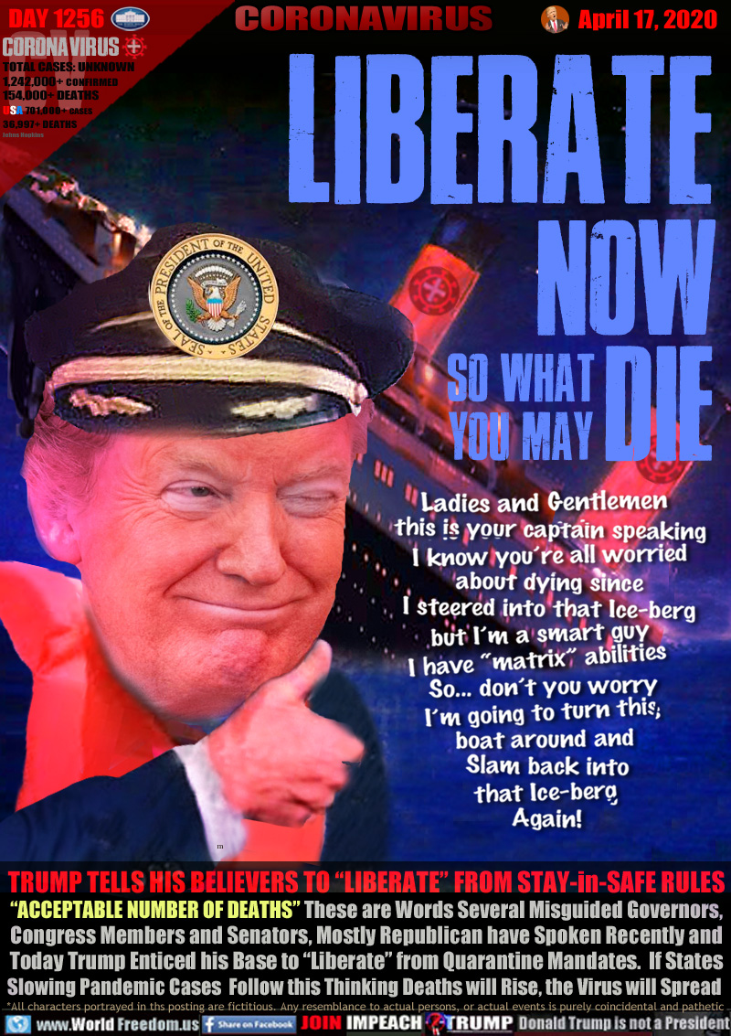 LIBERATE NOW so what you may DIE

Ladies and Gentlemen
this is your captain speaking
I know you’re all worried
about dying since
I steered into that Ice-berg
but I’m a smart guy
I have “matrix” abilities
So... don’t you worry
I’m going to turn this
boat around and
Slam back into
that Ice-berg
Again!

TRUMP TELLS HIS BELIEVERS TO “LIBERATE” FROM STAY-in-SAFE RULES
“ACCEPTABLE NUMBER OF DEATHS” These are Words Several Misguided Governors,
Congress Members and Senators, Mostly Republican have Spoken Recently and
Today Trump Enticed his Base to “Liberate” from Quarantine Mandates.  If States
Slowing Pandemic Cases  Follow this Thinking Deaths will Rise, the Virus will Spread