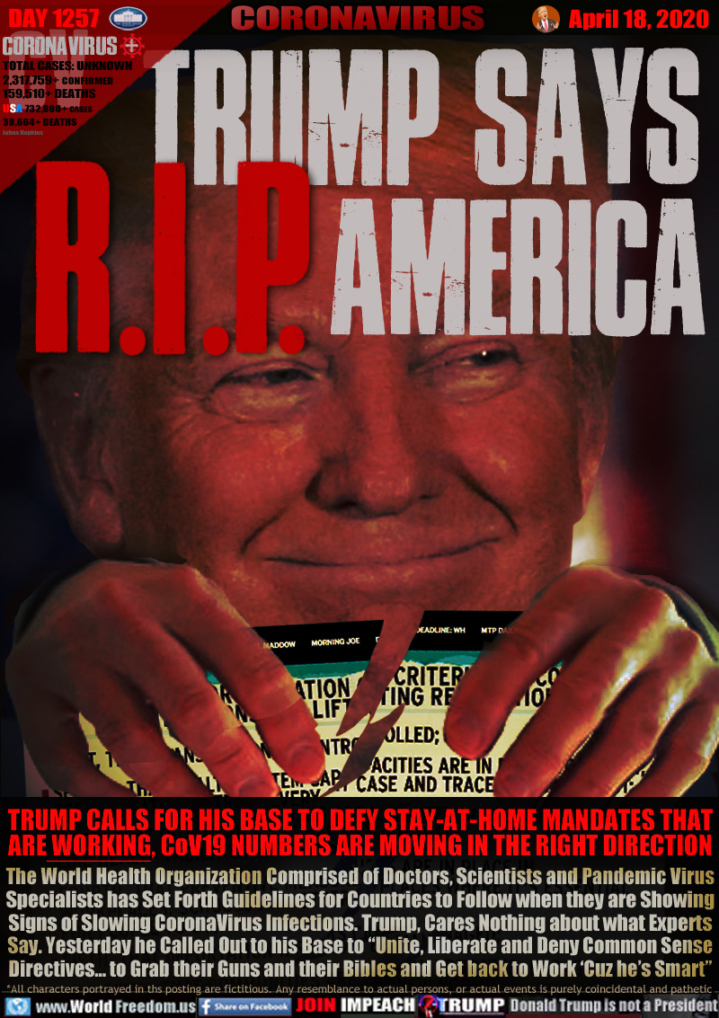 TRUMP SAYS
R.I.P. AMERICA

TRUMP CALLS FOR HIS BASE TO DEFY STAY-AT-HOME MANDATES THAT
ARE WORKING, CoV19 NUMBERS ARE MOVING IN THE RIGHT DIRECTION
The World Health Organization Comprised of Doctors, Scientists and Pandemic Virus
Specialists has Set Forth Guidelines for Countries to Follow when they are Showing
Signs of Slowing CoronaVirus Infections. Trump, Cares Nothing about what Experts
Say. Yesterday he Called Out to his Base to “Unite, Liberate and Deny Common Sense
Directives... to Grab their Guns and their Bibles and Get back to Work ‘Cuz he’s Smart”