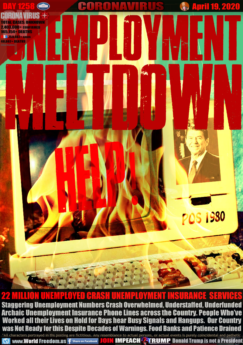 UNEMPLOYMENT
MELTDOWN

22 MILLION UNEMPLOYED CRASH UNEMPLOYMENT INSURANCE  SERVICES
Staggering Unemployment Numbers Crash Overwhelmed, Understaffed, Underfunded
Archaic Unemployment Insurance Phone Lines across the Country. People Who’ve
Worked all their Lives on Hold for Days hear Busy Signals and Hangups.  Our Country
was Not Ready for this Despite Decades of Warnings. Food Banks and Patience Drained