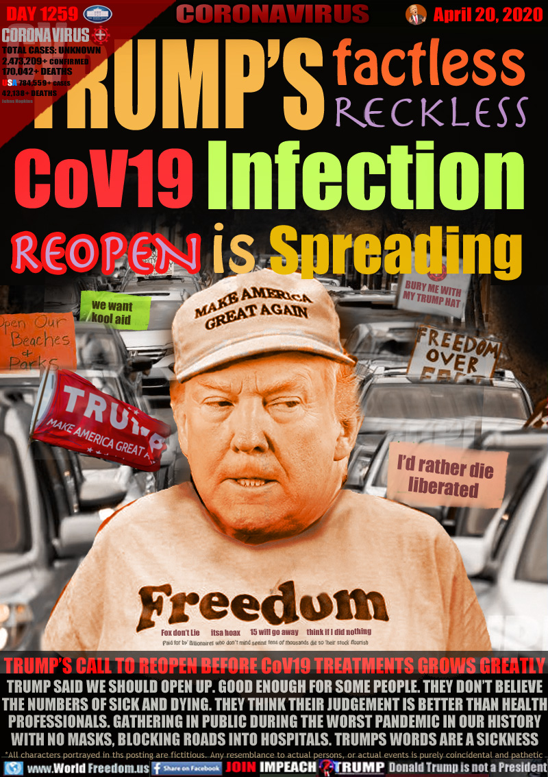 TRUMP'S factless reckless CoV19 Infection REOPEN is Spreading


FREEDUM Trump wearing t-shirt

Fox don’t Lie        itsa hoax       15 will go away      think if I did nothing

Paid for by Billionaires who don’t mind seeing tens of thousands die so their stock flourish

REOPEN CAR PARADE: signs 