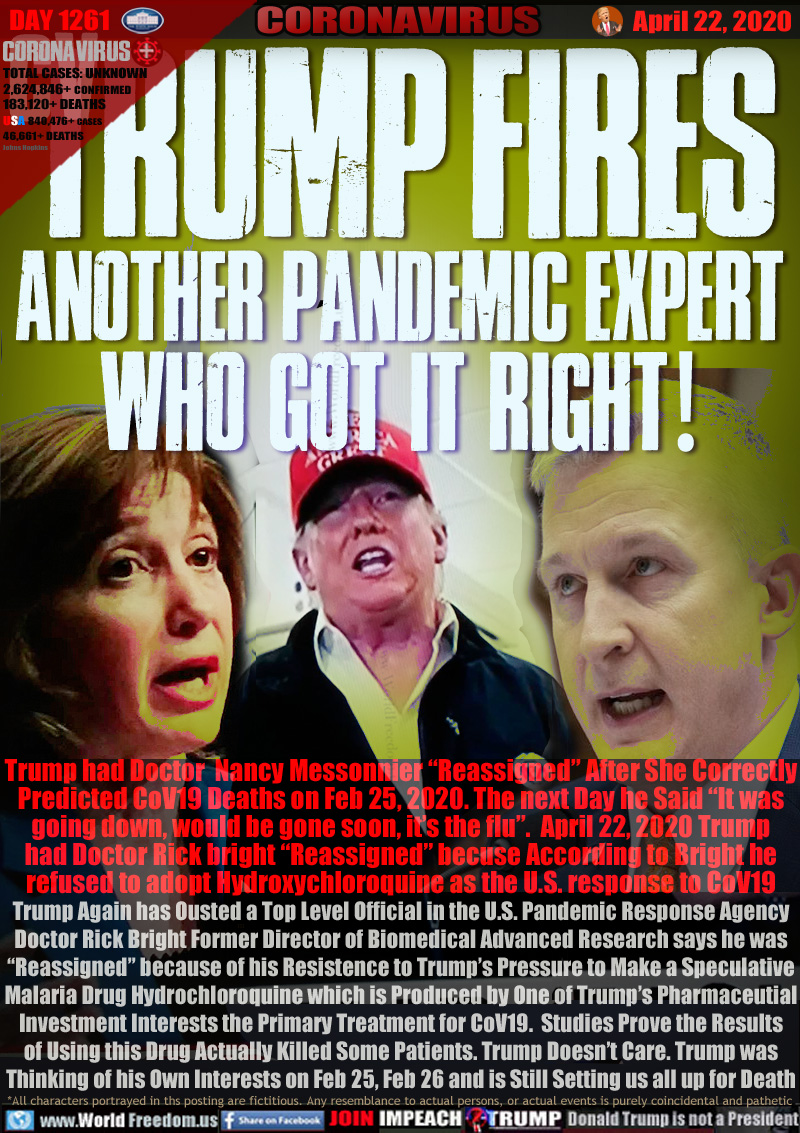 TRUMP FIRES 
ANOTHER PANDEMIC EXPERT
WHO GOT IT RIGHT!

Trump had Doctor  Nancy Messonnier “Reassigned” After She Correctly
Predicted CoV19 Deaths on Feb 25, 2020. The next Day he Said “It was
going down, would be gone soon, it’s the flu”.  April 22, 2020 Trump
had Doctor Rick bright “Reassigned” becuse According to Bright he
refused to adopt Hydroxychloroquine as the U.S. response to CoV19
Trump Again has Ousted a Top Level Official in the U.S. Pandemic Response Agency
Doctor Rick Bright Former Director of Biomedical Advanced Research says he was
“Reassigned” because of his Resistence to Trump’s Pressure to Make a Speculative
Malaria Drug Hydrochloroquine which is Produced by One of Trump’s Pharmaceutial
Investment Interests the Primary Treatment for CoV19.  Studies Prove the Results
of Using this Drug Actually Killed Some Patients. Trump Doesn’t Care. Trump was
Thinking of his Own Interests on Feb 25, Feb 26 and is Still Setting us all up for Death