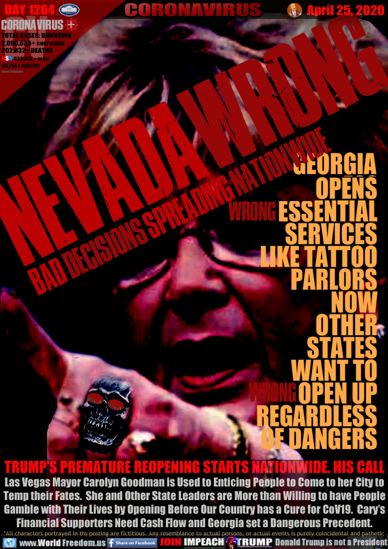 NEVADA WRONG
BAD DECISIONS SPREADING NATIONWIDE

GEORGIA OPENS [WRONG] ESSENTIAL SERVICES LIKE TATTOO PARLORS NOW OTHER STATES [WRONG] WANT TO OPEN UP REGARDLESS OF DANGERS

TRUMP’S PREMATURE REOPENING STARTS NATIONWIDE. HIS CALL
Las Vegas Mayor Carolyn Goodman is Used to Enticing People to Come to her City to
Temp their Fates.  She and Other State Leaders are More than Willing to have People
 Gamble with Their Lives by Opening Before Our Country has a Cure for CoV19.  Cary’s 
Financial Supporters Need Cash Flow and Georgia set a Dangerous Precedent.