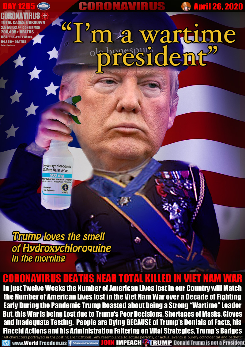 “I’m a wartime
     president”

[General Trump spraying Hydroxychloroquine in full dress attire Nasal Spray]

Trump loves the smell
of Hydroxychloroquine
in the morning

CORONAVIRUS DEATHS NEAR TOTAL KILLED IN VIET NAM WAR
In just Twelve Weeks the Number of American Lives lost in our Country will Match
the Number of American Lives lost in the Viet Nam War over a Decade of Fighting
Early During the Pandemic Trump Boasted about being a Strong “Wartime” Leader
But, this War is being Lost due to Trump’s Poor Decisions, Shortages of Masks, Gloves
and Inadequate Testing.  People are Dying BECAUSE of Trump’s Denials of Facts, his
Flaccid Actions and his Administration Faltering on Vital Strategies, Trump’s Badges