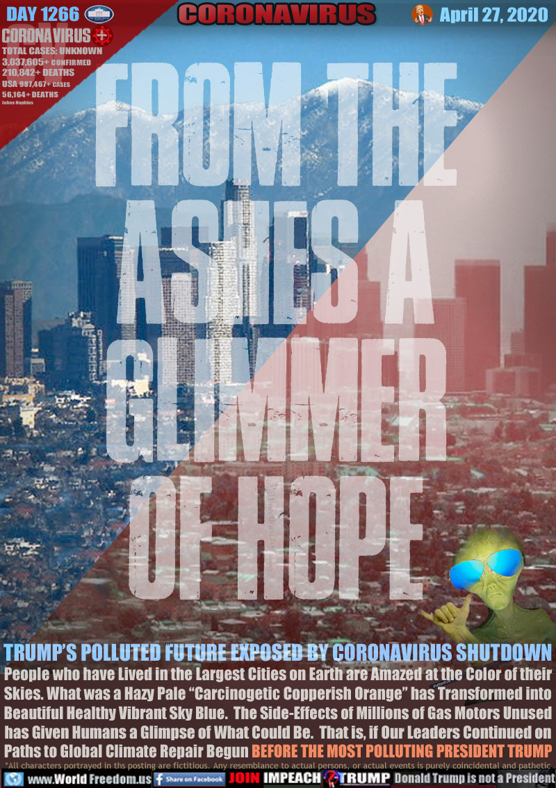 FROM THE ASHES A
GLIMMER
OF HOPE

TRUMP’S POLLUTED FUTURE EXPOSED BY CORONAVIRUS SHUTDOWN
People who have Lived in the Largest Cities on Earth are Amazed at theColor of their
Skies. What was a Hazy Pale “Carcinogetic Copperish Orange” has Transformed into
Beautiful Healthy Vibrant Sky Blue.  The Side-Effects of Millions of Gas Motors Unused
has Given Humans a Glimpse of What Could Be.  That is, if Our Leaders Continued on
Paths to Global Climate Repair Begun BEFORE THE MOST POLLUTING PRESIDENT TRUMP