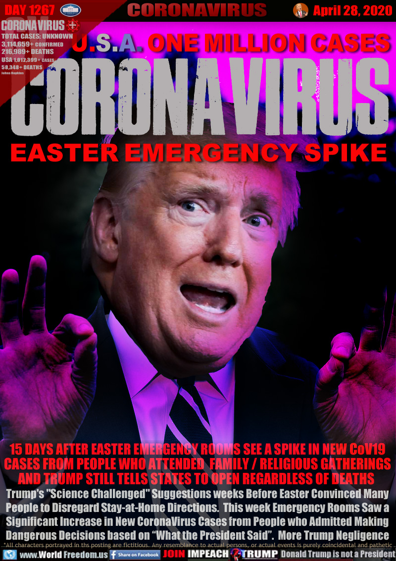 U.S.A. ONE MILLION CASES
CORONAVIRUS
EASTER EMERGENCY SPIKE

15 DAYS AFTER EASTER EMERGENCY ROOMS SEE A SPIKE IN NEW CoV19
CASES FROM PEOPLE WHO ATTENDED  FAMILY / RELIGIOUS GATHERINGS
AND TRUMP STILL TELLS STATES TO OPEN REGARDLESS OF DEATHS 
Trump's 
