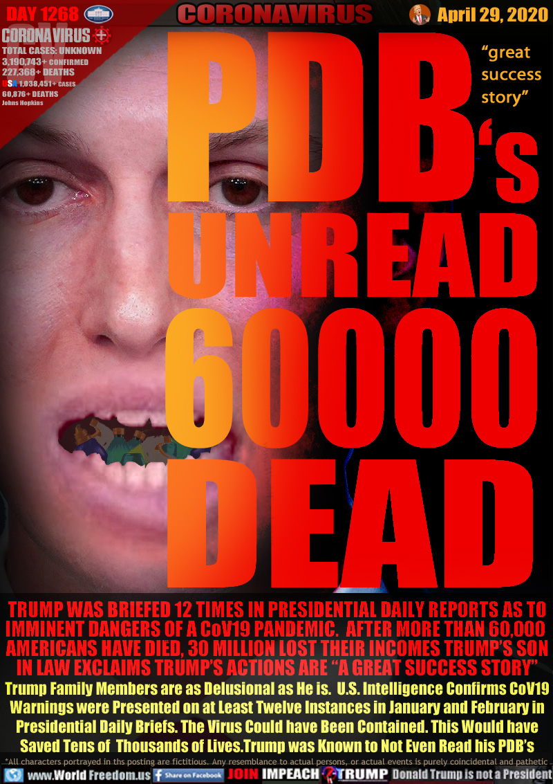 PDB's UNREAD 60000 DEAD

[Jared Kushner, open mouth full of sanitizer sprays]

TRUMP WAS BRIEFED 12 TIMES IN PRESIDENTIAL DAILY REPORTS AS TO
IMMINENT DANGERS OF A CoV19 PANDEMIC.  AFTER MORE THAN 60,000 
AMERICANS HAVE DIED, 30 MILLION LOST THEIR INCOMES TRUMP’S SON
IN LAW EXCLAIMS TRUMP’S ACTIONS ARE “A GREAT SUCCESS STORY”
Trump Family Members are as Delusional as He is.  U.S. Intelligence Confirms CoV19
Warnings were Presented on at Least Twelve Instances in January and February in
Presidential Daily Briefs. The Virus Could have Been Contained. This Would have
Saved Tens of  Thousands of Lives.Trump was Known to Not Even Read his PDB’s