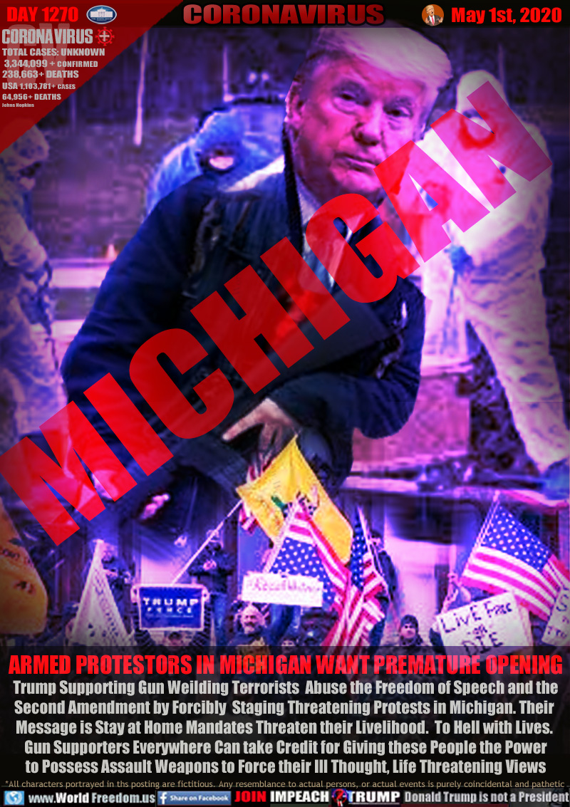 MICHIGAN

ARMED PROTESTORS IN MICHIGAN WANT PREMATURE OPENING
Trump Supporting Gun Weilding Terrorists  Abuse the Freedom of Speech and the
Second Amendment by Forcibly  Staging Threatening Protests in Michigan. Their 
Message is Stay at Home Mandates Threaten their Livelihood.  To Hell with Lives. 
Gun Supporters Everywhere Can take Credit for Giving these People the Power
to Possess Assault Weapons to Force their Ill Thought, Life Threatening Views