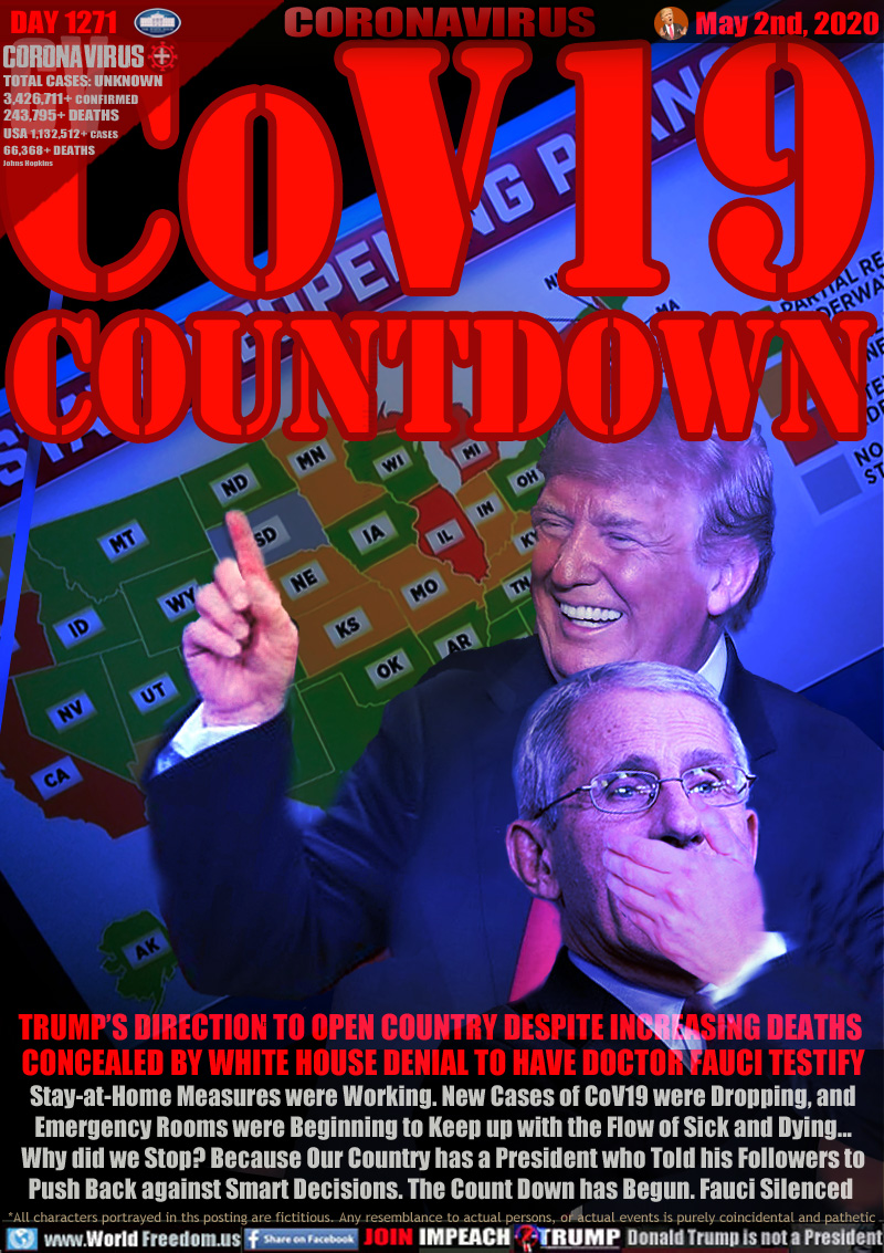 CoV19
COUNTDOWN

TRUMP’S DIRECTION TO OPEN COUNTRY DESPITE INCREASING DEATHS 
CONCEALED BY WHITE HOUSE DENIAL TO HAVE DOCTOR FAUCI TESTIFY
Stay-at-Home Measures were Working. New Cases of CoV19 were Dropping, and
Emergency Rooms were Beginning to Keep up with the Flow of Sick and Dying...
Why did we Stop? Because Our Country has a President who Told his Followers to
Push Back against Smart Decisions. The Count Down has Begun. Fauci Silenced