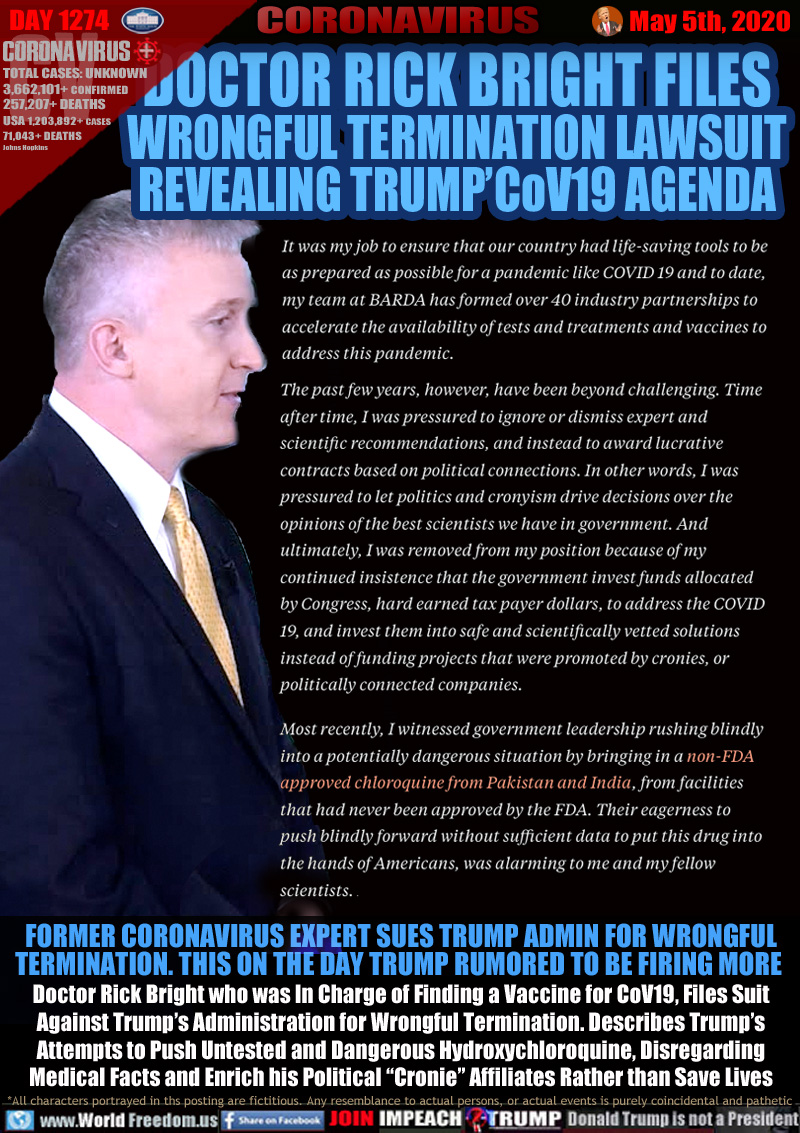 DOCTOR RICK BRIGHT FILES
WRONGFUL TERMINATION LAWSUIT
REVEALING TRUMP’CoV19 AGENDA

It was my job to ensure that our country had life-saving tools to be as prepared as possible for a pandemic like COVID 19 and to date, my team at BARDA has formed over 40 industry partnerships to accelerate the availability of tests and treatments and vaccines to address this pandemic.

The past few years, however, have been beyond challenging. Time after time, I was pressured to ignore or dismiss expert and scientific recommendations, and instead to award lucrative contracts based on political connections. In other words, I was pressured to let politics and cronyism drive decisions over the opinions of the best scientists we have in government. And ultimately, I was removed from my position because of my continued insistence that the government invest funds allocated by Congress, hard earned tax payer dollars, to address the COVID 19, and invest them into safe and scientifically vetted solutions instead of funding projects that were promoted by cronies, or politically connected companies.

Most recently, I witnessed government leadership rushing blindly into a potentially dangerous situation by bringing in a non-FDA approved chloroquine from Pakistan and India, from facilities that had never been approved by the FDA. Their eagerness to push blindly forward without sufficient data to put this drug into the hands of Americans, was alarming to me and my fellow scientists.

FORMER CORONAVIRUS EXPERT SUES TRUMP ADMIN FOR WRONGFUL
TERMINATION. THIS ON THE DAY TRUMP RUMORED TO BE FIRING MORE 
Doctor Rick Bright who was In Charge of Finding a Vaccine for CoV19, Files Suit
Against Trump’s Administration for Wrongful Termination. Describes Trump’s
Attempts to Push Untested and Dangerous Hydroxychloroquine, Disregarding
Medical Facts and Enrich his Political “Cronie” Affiliates Rather than Save Lives