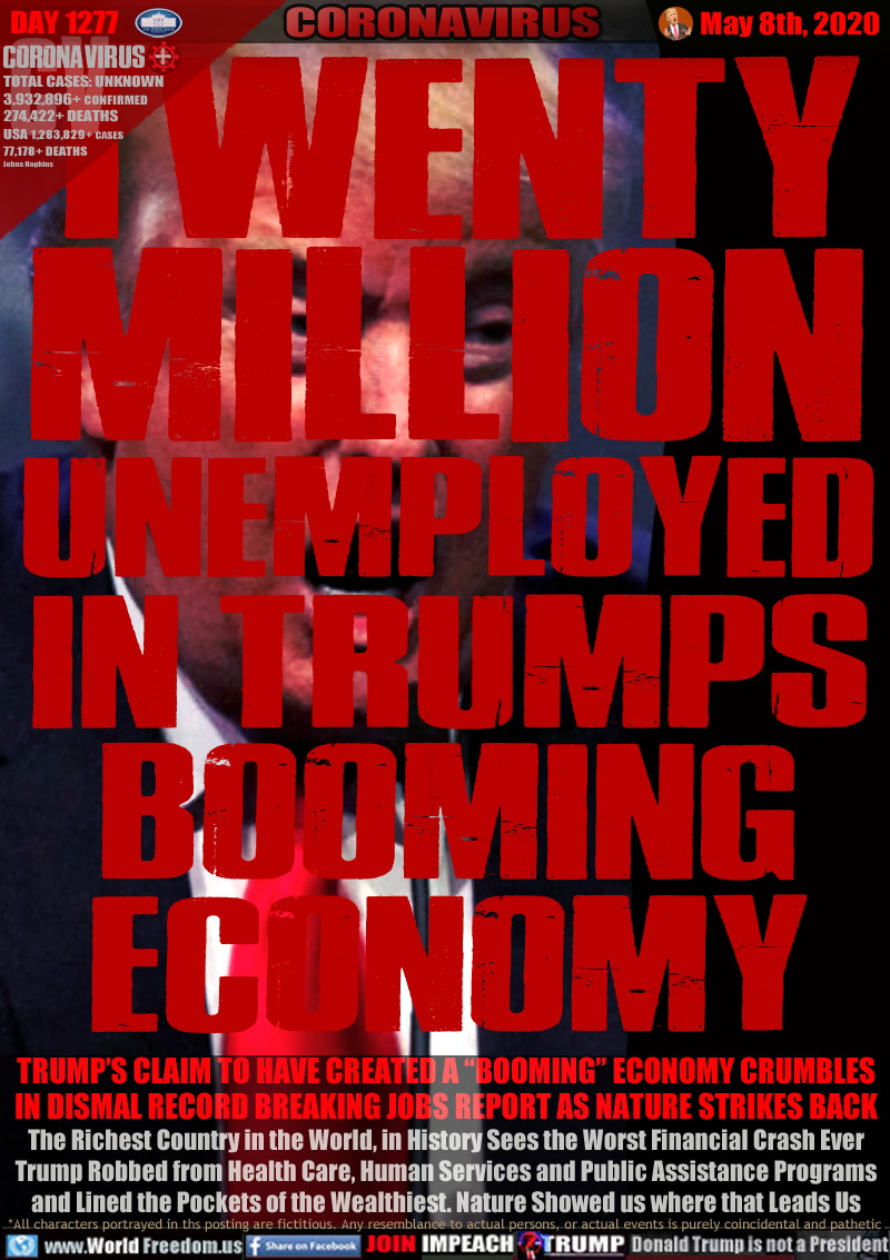 TWENTY
MILLION UNEMPLOYED
IN TRUMPS
BOOMING
ECONOMY

TRUMP’S CLAIM TO HAVE CREATED A “BOOMING” ECONOMY CRUMBLES
IN DISMAL RECORD BREAKING JOBS REPORT AS NATURE STRIKES BACK
The Richest Country in the World, in History Sees the Worst Financial Crash Ever
Trump Robbed from Health Care, Human Services and Public Assistance Programs
and Lined the Pockets of the Wealthiest. Nature Showed us where that Leads Us