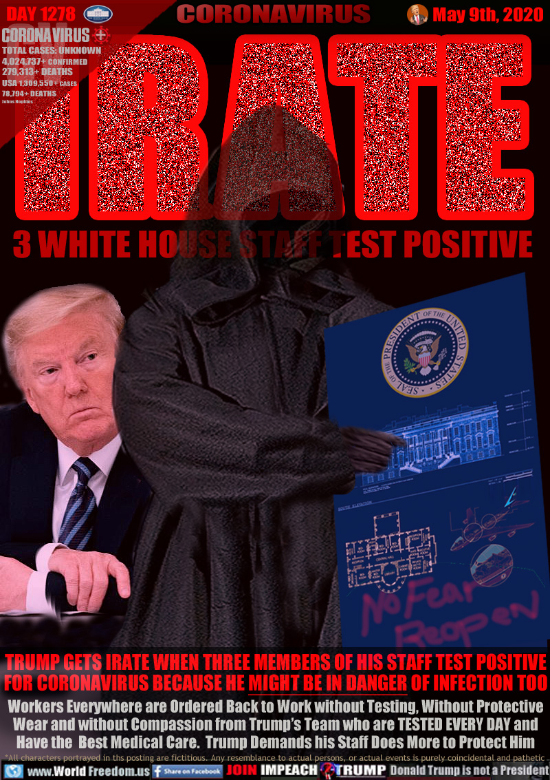IRATE 3 WHITE HOUSE STAFF TEST POSITIVE

TRUMP GETS IRATE WHEN THREE MEMBERS OF HIS STAFF TEST POSITIVE
FOR CORONAVIRUS BECAUSE HE MIGHT BE IN DANGER OF INFECTION TOO
Workers Everywhere are Ordered Back to Work without Testing, Without Protective
Wear and without Compassion from Trump’s Team who are TESTED EVERY DAY and
Have the  Best Medical Care.  Trump Demands his Staff Does More to Protect Him