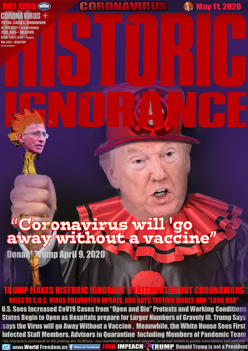 HISTORIC
IGNORANCE

“Coronavirus will 'go 
    away without a vaccine”

TRUMP MAKES HISTORIC IGNORANT  STATEMENT ABOUT CORONAVIRUS
REJECTS C.D.C. VIRUS PREVENTION UPDATE, AND SAYS TESTING MAKES HIM “LOOK BAD”
U.S. Sees Increased CoV19 Cases from “Open and Die” Protests and Working Conditions
States Begin to Open as Hospitals prepare for Larger Numbers of Gravely ill. Trump Says
says the Virus will go Away Without a Vaccine .  Meanwhile, the White House Sees First
Infected Staff Members, Advisors in Quarantine  Including Members of Pandemic Team