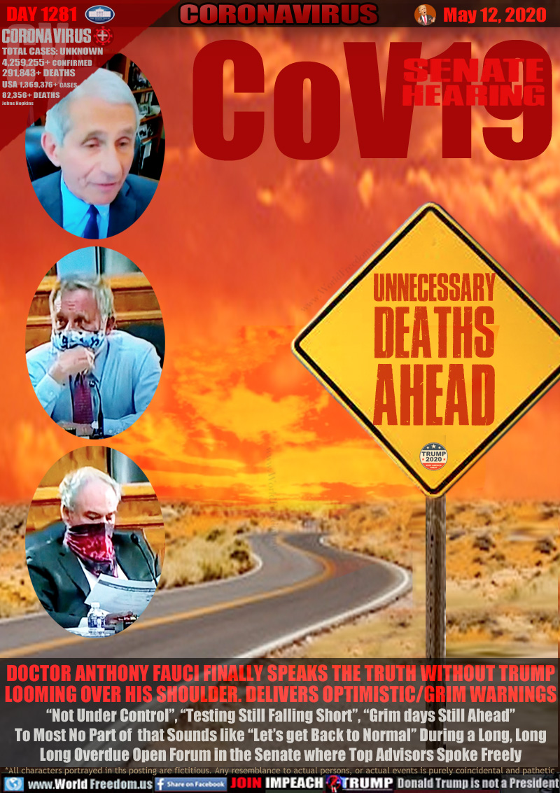 CoV19 SENATE HEARING

UNNECESSARY
DEATHS
AHEAD

DOCTOR ANTHONY FAUCI FINALLY SPEAKS THE TRUTH WITHOUT TRUMP
LOOMING OVER HIS SHOULDER. DELIVERS OPTIMISTIC/GRIM WARNINGS
“Not Under Control”, “Testing Still Falling Short”, “Grim days Still Ahead”
To Most No Part of  that Sounds like “Let’s get Back to Normal” During a Long, Long
Long Overdue Open Forum in the Senate where Top Advisors Spoke Freely
