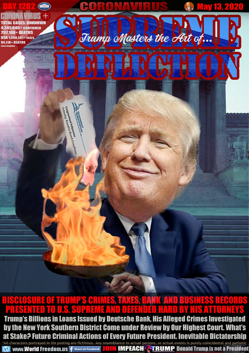 Trump Masters the Art of...
SUPREME DEFLECTION

DISCLOSURE OF TRUMP’S CRIMES, TAXES, BANK  AND BUSINESS RECORDS
PRESENTED TO U.S. SUPREME AND DEFENDED HARD BY HIS ATTORNEYS
Trump’s Billions in Loans Issued by Deutsche Bank, His Alleged Crimes Investigated
by the New York Southern District Come under Review by Our Highest Court. What’s
at Stake? Future Criminal Actions of Every Future President. Inevitable Dictatorship