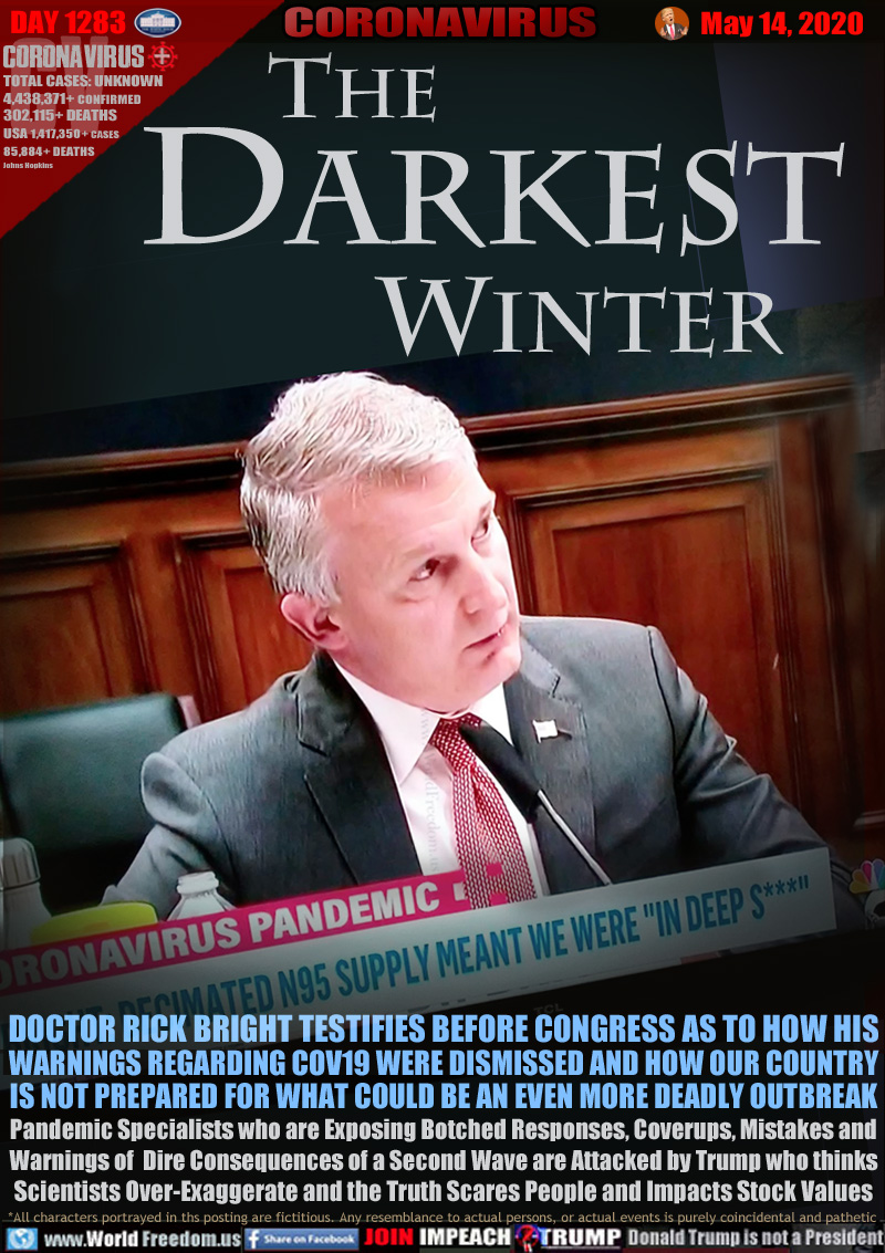 The Darkest Winter

DOCTOR RICK BRIGHT TESTIFIES BEFORE CONGRESS AS TO HOW HIS
WARNINGS REGARDING COV19 WERE DISMISSED AND HOW OUR COUNTRY
IS NOT PREPARED FOR WHAT COULD BE AN EVEN MORE DEADLY OUTBREAK
Pandemic Specialists who are Exposing Botched Responses, Coverups, Mistakes and
Warnings of  Dire Consequences of a Second Wave are Attacked by Trump who thinks
Scientists Over-Exaggerate and the Truth Scares People and Impacts Stock Values