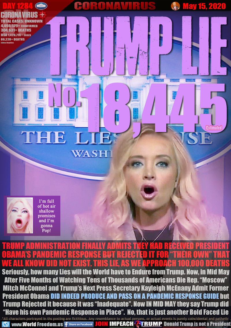 TRUMP ADMINISTRATION FINALLY ADMITS THEY HAD RECEIVED PRESIDENT
OBAMA’S PANDEMIC RESPONSE BUT REJECTED IT FOR “THEIR OWN” THAT
WE ALL KNOW DID NOT EXIST. THIS LIE, AS WE APPROACH 100,000 DEATHS
Seriously, how many Lies will the World have to Endure from Trump. Now, in Mid May
After Five Months of Watching Tens of Thousands of Americans Die Rep. “Moscow”
Mitch McConnel and Trump’s Next Press Secretary Kayleigh McEnany Admit Former
President Obama DID INDEED PRODUCE AND PASS ON A PANDEMIC RESPONSE GUIDE but
Trump Rejected it because it was “Inadequate”. Now IN MID MAY they say Trump did
“Have his own Pandemic Response in Place”.  No, that is just another Bold Faced Lie