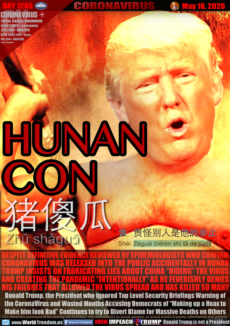 HUNAN
CON

Swine Fool
Zh? sh?gu?

DESPITE DEFINITIVE EVIDENCE REVIEWED BY EPIDEMIOLOGISTS WHO CONFIRM
CORONAVIRUS WAS RELEASED INTO THE PUBLIC ACCIDENTALLY IN HUNAN
TRUMP INSISTS ON FABRICATING LIES ABOUT CHINA “HIDING” THE VIRUS
AND CREATING THE PANDEMIC “INTENTIONALLY” AS HE FEVERISHLY DENIES
HIS FAILURES THAT ALLOWED THE VIRUS SPREAD AND HAS KILLED SO MANY
Donald Trump, the President who Ignored Top Level Security Briefings Warning of
the CoronaVirus and Wasted Months Accusing Democrats of “Making up a Hoax to
Make him look Bad” Continues to try to Divert Blame for Massive Deaths on Others