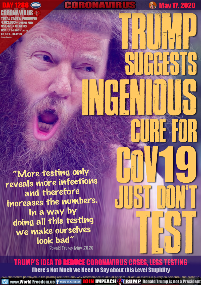 TRUMP
SUGGESTS
INGENIOUS
CURE FOR
COV19
JUST DON T
TEST

“More testing only 
reveals more infections 
and therefore 
increases the numbers. 
In a way by 
doing all this testing 
we make ourselves 
look bad”

Donald Trump May 2020

TRUMP’S IDEA TO REDUCE CORONAVIRUS CASES, LESS TESTING
There’s Not Much we Need to Say about this Level Stupidity