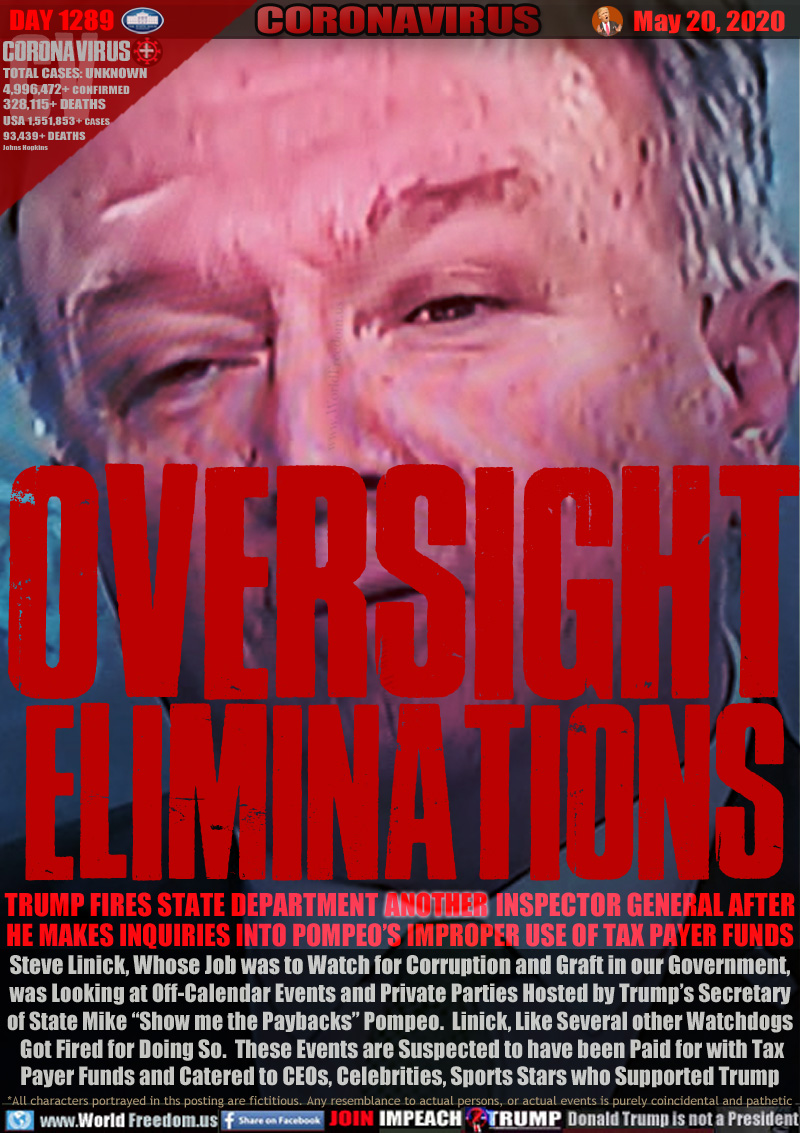 OVERSIGHT
ELIMINATIONS

TRUMP FIRES STATE DEPARTMENT                       INSPECTOR GENERAL AFTER
HE MAKES INQUIRIES INTO POMPEO’S IMPROPER USE OF TAX PAYER FUNDS
Steve Linick, Whose Job was to Watch for Corruption and Graft in our Government,
was Looking at Off-Calendar Events and Private Parties Hosted by Trump’s Secretary
of State Mike “Show me the Paybacks” Pompeo.  Linick, Like Several other Watchdogs
 Got Fired for Doing So.  These Events are Suspected to have been Paid for with Tax
Payer Funds and Catered to CEOs, Celebrities, Sports Stars who Supported Trump