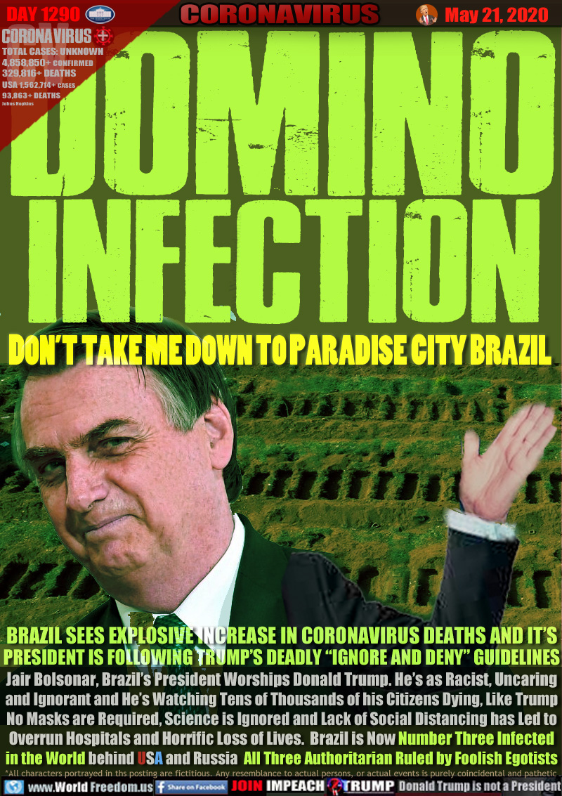 DOMINO
INFECTION

DON’T TAKE ME DOWN TO PARADISE CITY BRAZIL

BRAZIL SEES EXPLOSIVE INCREASE IN CORONAVIRUS DEATHS AND IT’S
PRESIDENT IS FOLLOWING TRUMP’S DEADLY “IGNORE AND DENY” GUIDLINES
Jair Bolsonar, Brazil’s President Worships Donald Trump. He’s as Racist, Uncaring
and Ignorant and He’s Watching Tens of Thousands of his Citizens Dying, Like Trump
No Masks are Required, Science is Ignored and Lack of Social Distancing has Led to
Overrun Hospitals and Horrific Loss of Lives.  Brazil is Now Number Three Infected
in the World behind USA and Russia  All Three Authoritarian Ruled by Foolish Egotists