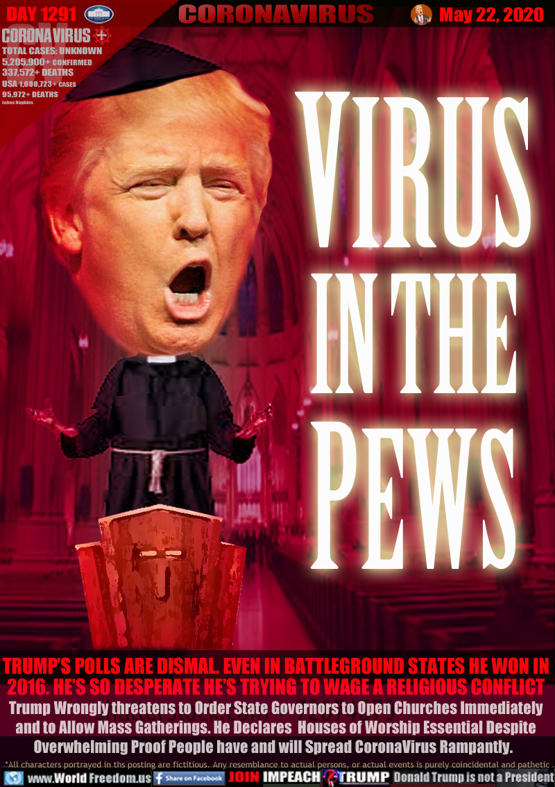 TRUMP’S POLLS ARE DISMAL. EVEN IN BATTLEGROUND STATES HE WON IN
2016. HE’S SO DESPERATE HE’S TRYING TO WAGE A RELIGIOUS CONFLICT
Trump Wrongly threatens to Order State Governors to Open Churches Immediately
and to Allow Mass Gatherings. He Declares  Houses of Worship Essential Despite
Overwhelming Proof People have and will Spread CoronaVirus Rampantly.