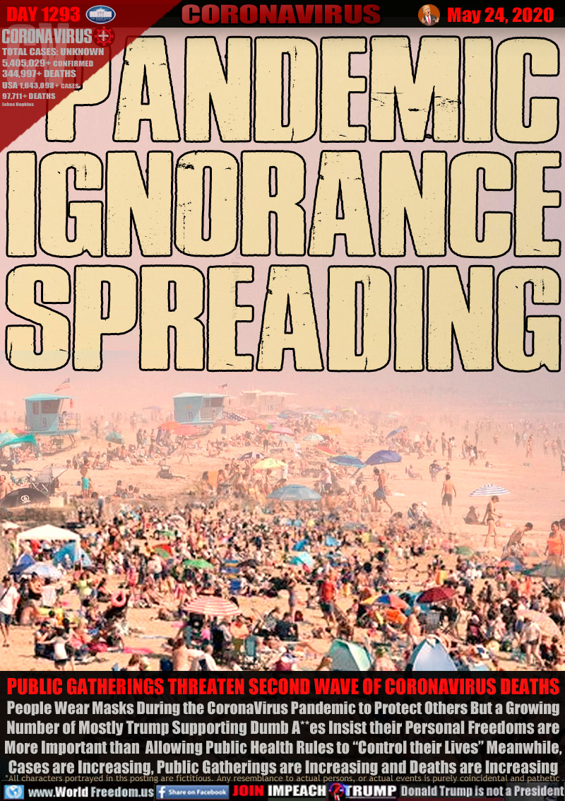 PANDEMIC
IGNORANCE
SPREADING

PUBLIC GATHERINGS THREATEN SECOND WAVE OF CORONAVIRUS DEATHS
People Wear Masks During the CoronaVirus Pandemic to Protect Others But a Growing
Number of Mostly Trump Supporting Dumb A**es Insist their Personal Freedoms are
More Important than  Allowing Public Health Rules to “Control their Lives” Meanwhile,
Cases are Increasing, Public Gatherings are Increasing and Deaths are Increasing