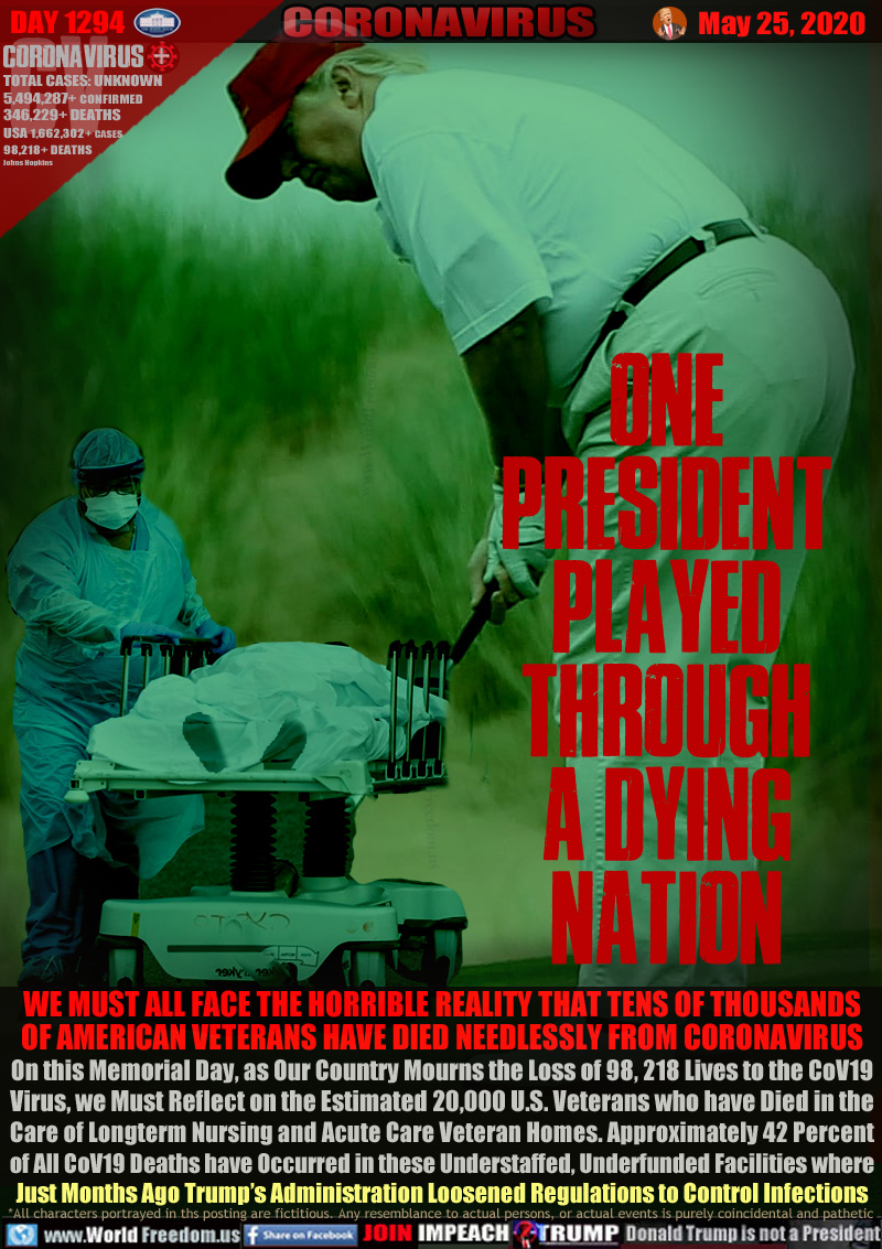 ONE
PRESIDENT PLAYED THROUGH
A DYING
NATION

WE MUST ALL FACE THE HORRIBLE REALITY THAT TENS OF THOUSANDS
OF AMERICAN VETERANS HAVE DIED NEEDLESSLY FROM CORONAVIRUS
On this Memorial Day, as Our Country Mourns the Loss of 98, 218 Lives to the CoV19
Virus, we Must Reflect on the Estimated 20,000 U.S. Veterans who have Died in the
Care of Longterm Nursing and Acute Care Veteran Homes. Approximately 42 Percent
of All CoV19 Deaths have Occurred in these Understaffed, Underfunded Facilities where
Just Months Ago Trump’s Administration Loosened Regulations to Control Infections