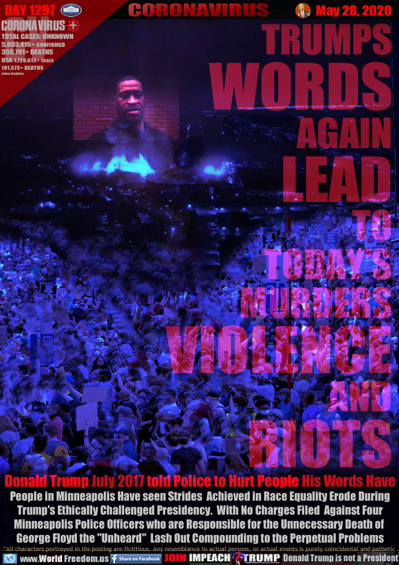 TRUMPS
WORDS
AGAIN
LEAD
TO
TODAY’S
MURDERS
VIOLENCE
AND
RIOTS

Donald Trump July 2017 told Police to Hurt People His Word Have
People in Minneapolis Have seen Strides  Achieved in Race Equality Erode During
Trump's Ethically Challenged Presidency.  With No Charges Filed  Against Four
Minneapolis Police Officers who are Responsible for the Unnecessary Death of 
George Floyd the 