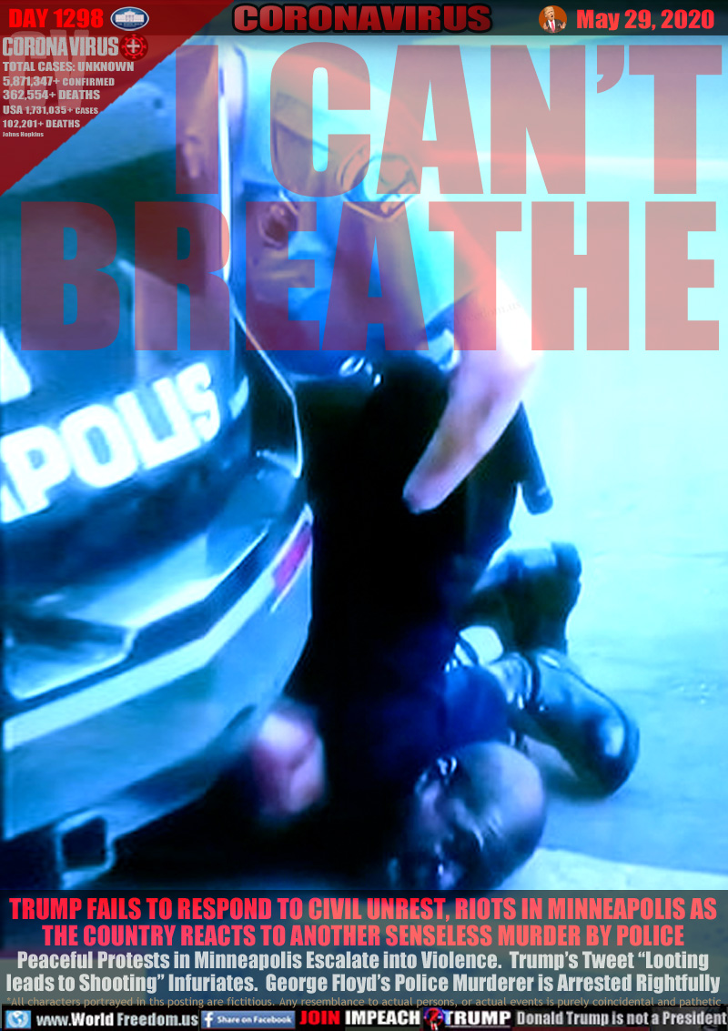 I CAN’T
BREATHE

TRUMP FAILS TO RESPOND TO CIVIL UNREST, RIOTS IN MINNEAPOLIS AS
THE COUNTRY REACTS TO ANOTHER SENSELESS MURDER BY POLICE
Peaceful Protests in Minneapolis Escalate into Violence.  Trump’s Tweet “Looting
leads to Shooting” Infuriates.  George Floyd’s Police Murderer is Arrested Rightfully