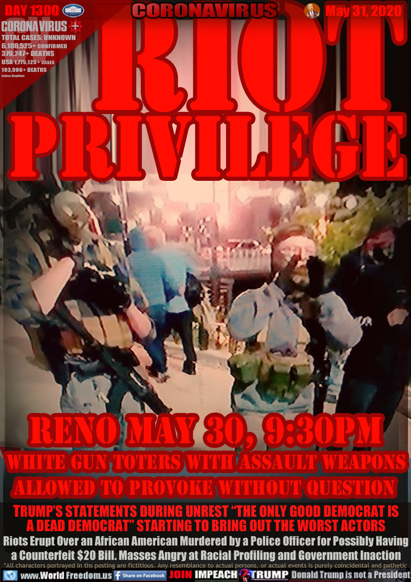 RIOT
PRIVILEGE



Reno May 30, 9:30PM   
WHITE GUN TOTERS WITH ASSAULT WEAPONS
ALLOWED TO PROVOKE WITHOUT QUESTION 

TRUMP’S STATEMENTS DURING UNREST “THE ONLY GOOD DEMOCRAT IS
A DEAD DEMOCRAT” STARTING TO BRING OUT THE WORST ACTORS
Riots Erupt Over an African American Murdered by a Police Officer for Possibly Having
a Counterfeit $20 Bill. Masses Angry at Racial Profiling and Government Inaction