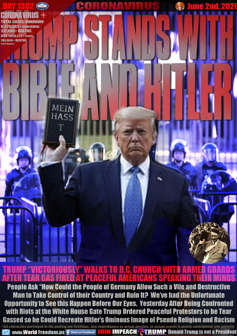 TRUMP STANDS WITH
BIBLE AND HITLER

TRUMP “VICTORIOUSLY” WALKS TO D,C, CHURCH WITH ARMED GUARDS
AFTER TEAR GAS FIRED AT PEACEFUL AMERICANS SPEAKING THEIR MINDS
People Ask “How Could the People of Germany Allow Such a Vile and Destructive
Man to Take Control of their Country and Ruin It?  We’ve had the Unfortunate
Opportunity to See this Happen Before Our Eyes.  Yesterday After Being Confronted
with Riots at the White House Gate Trump Ordered Peaceful Protestors to be Tear
Gassed so he Could Recreate Hitler’s Ominous Image of Pseudo Religion and Racism