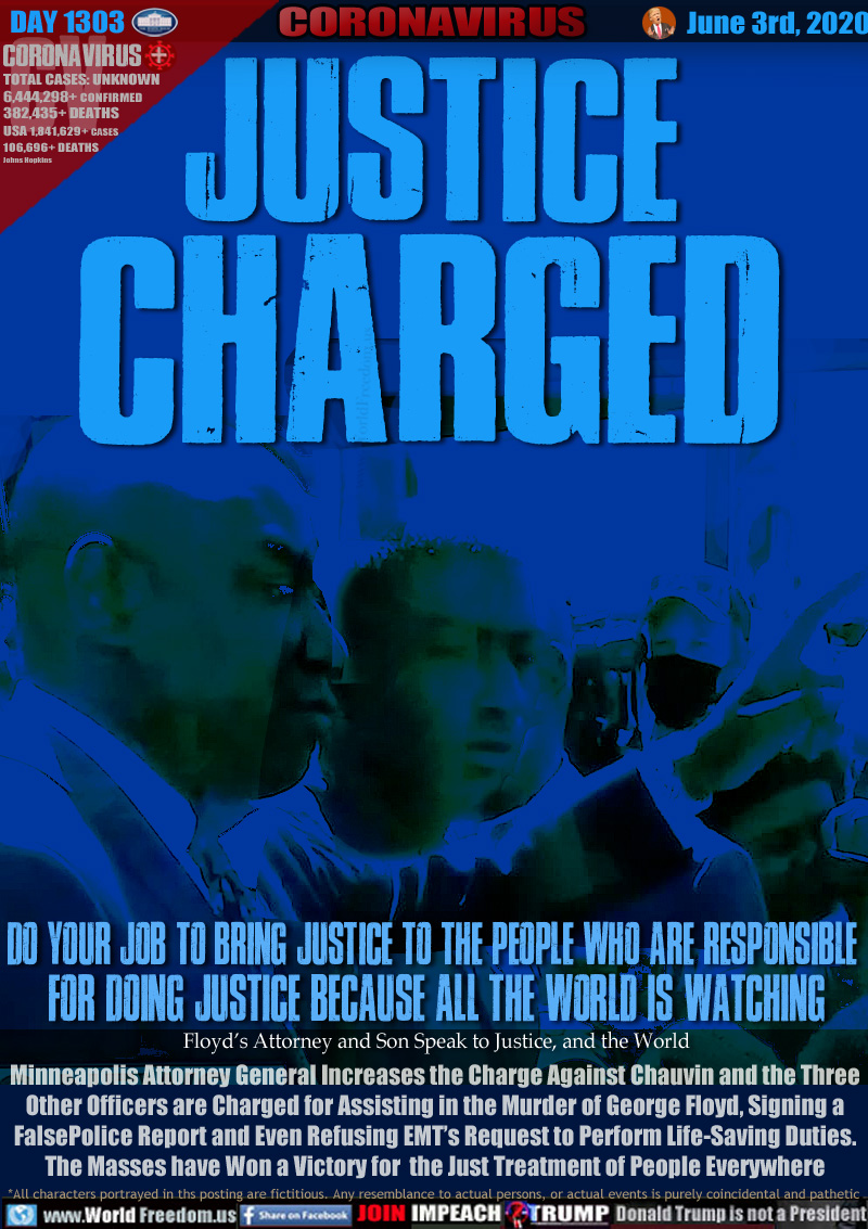 JUSTICE
CHARGED

Do your job to bring justice to the people who are responsible 
for doing justice because all the world is watching

Floyd’s Attorney and Son Speak to Justice, and the World

Minneapolis Attorney General Increases the Charge Against Chauvin and the Three
Other Officers are Charged for Assisting in the Murder of George Floyd, Signing a
False Police Report and Even Refusing EMT’s Request to Perform Life-Saving Duties.
The Masses have Won a Victory for the Just Treatment of People Everywhere