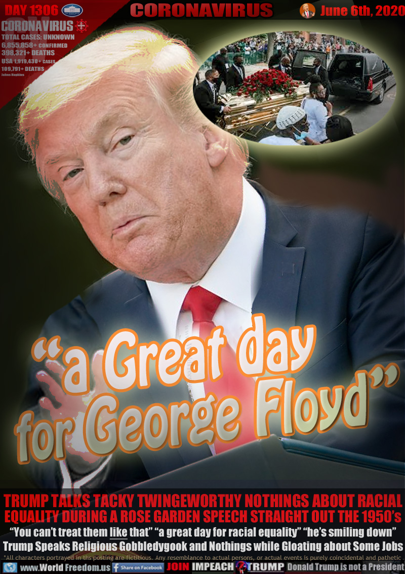 “a Great day
  for George Floyd”

TRUMP TALKS TACKY TWINGEWORTHY NOTHINGS ABOUT RACIAL
EQUALITY DURING A ROSE GARDEN SPEECH STRAIGHT OUT THE 1950’s
“You can’t treat them like that” “a great day for racial equality” “he’s smiling down”
Trump Speaks Religious Gobbledygook and Nothings while Gloating about Some Jobs