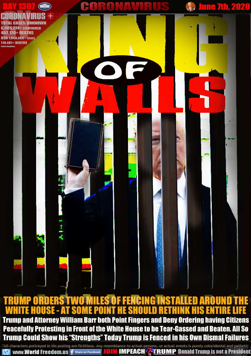 KING of WALLS

TRUMP ORDERS TWO MILES OF FENCING INSTALLED AROUND THE
WHITE HOUSE - AT SOME POINT HE SHOULD RETHINK HIS ENTIRE LIFE
Trump and Attorney William Barr both Point Fingers and Deny Ordering having Citizens
Peacefully Protesting in Front of the White House to be Tear-Gassed and Beaten. All So
Trump Could Show his “Strengths” Today Trump is Fenced in his Own Dismal Failures