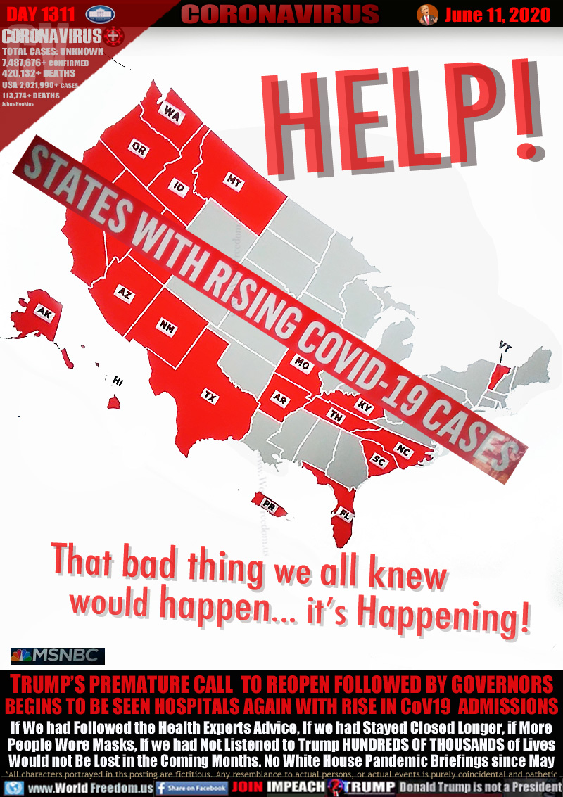 HELP! That bad thing we all knew
  would happen... it’s Happening!

MSNBC: STATES WITH RISING COVID19 CASES

TRUMP’S PREMATURE CALL  TO REOPEN FOLLOWED BY GOVERNORS
BEGINS TO BE SEEN HOSPITALS AGAIN WITH RISE IN CoV19  ADMISSIONS
If We had Followed the Health Experts Advice, If we had Stayed Closed Longer, if More
People Wore Masks, If we had Not Listened to Trump HUNDREDS OF THOUSANDS of Lives
Would not Be Lost in the Coming Months. No White House Pandemic Briefings since May