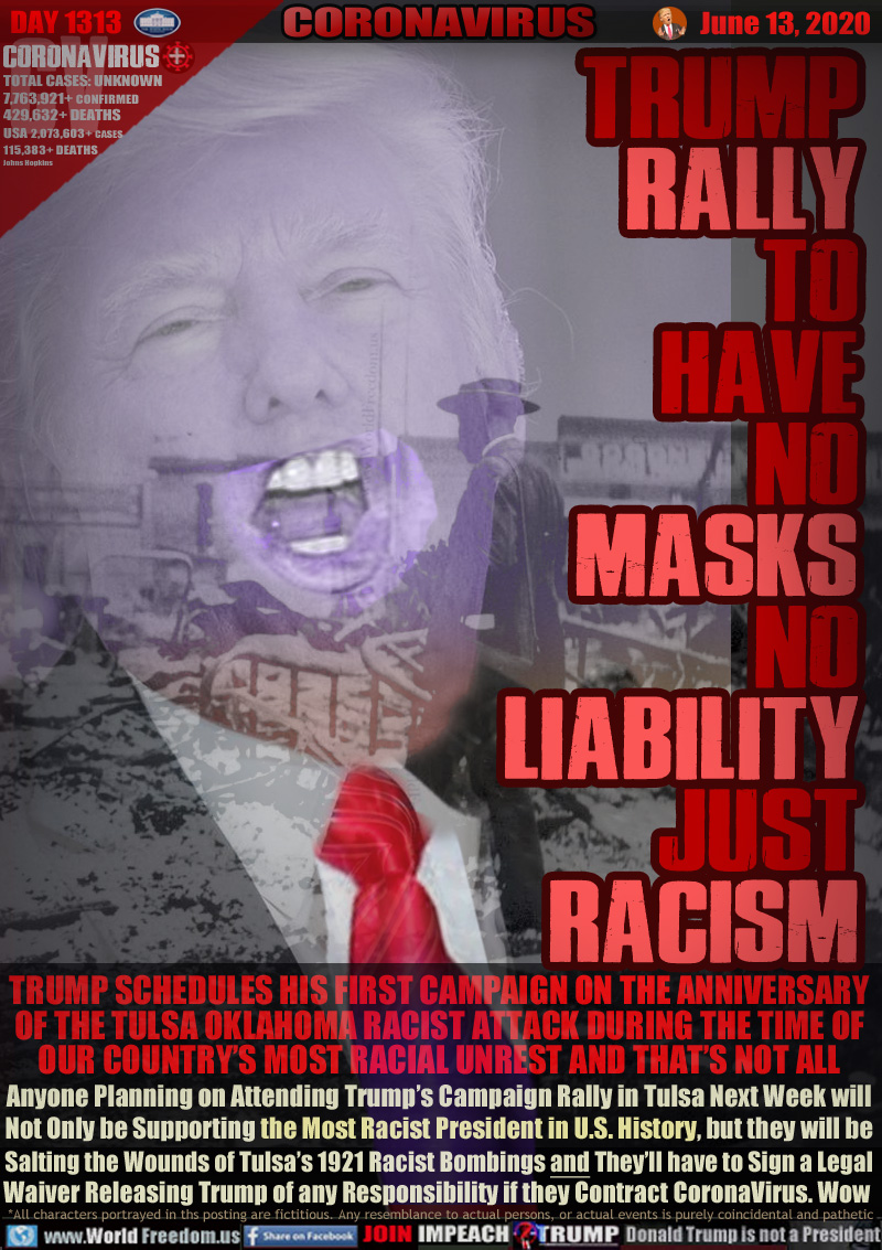 TRUMP
RALLY
TO
HAVE
NO
MASKS
No
LIABILITY
JUST
RACISM

TRUMP SCHEDULES HIS FIRST CAMPAIGN ON THE ANNIVERSARY
OF THE TULSA OKLAHOMA RACIST ATTACK DURING THE TIME OF
OUR COUNTRY’S MOST RACIAL UNREST AND THAT’S NOT ALL
Anyone Planning on Attending Trump’s Campaign Rally in Tulsa Next Week will
Not Only be Supporting the Most Racist President in U.S. History, but they will be
Salting the Wounds of Tulsa’s 1921 Racist Bombings and They’ll have to Sign a Legal
Waiver Releasing Trump of any Responsibility if they Contract CoronaVirus. Wow