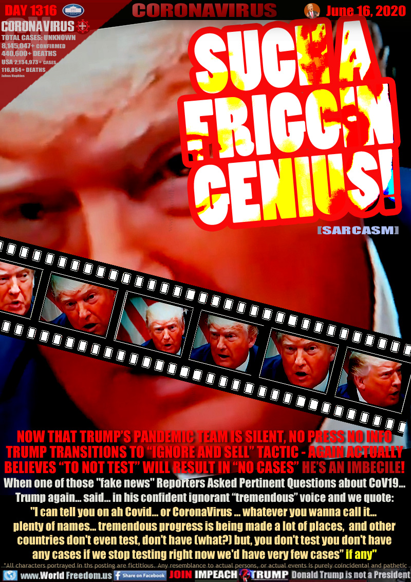 SUCH A
FRIGGIN
GENIUS!
SARCASM

NOW THAT TRUMP’S PANDEMIC TEAM IS SILENT, NO PRESS NO INFO
TRUMP TRANSITIONS TO “IGNORE AND SELL” TACTIC - AGAIN ACTUALLY
BELIEVES “TO NOT TEST” WILL RESULT IN “NO CASES” HE’S AN IMBECILE!
When one of those 