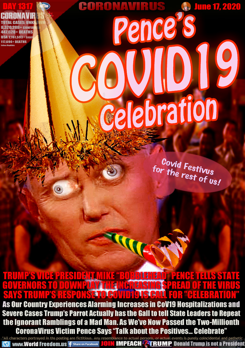 Pence’s
COVID19
Celebration

Covid Festivus
for the rest of us!

TRUMP’S VICE PRESIDENT MIKE “BOBBLEHEAD” PENCE TELLS STATE
GOVERNORS TO DOWNPLAY THE INCREASING SPREAD OF THE VIRUS
SAYS TRUMP’S RESPONSE TO COVID19 IS CALL FOR ”CELEBRATION”
As Our Country Experiences Alarming Increases in CoV19 Hospitalizations and
Severe Cases Trump’s Parrot Actually has the Gall to tell State Leaders to Repeat
the Ignorant Ramblings of a Mad Man. As We’ve Now Passed the Two-Millionth
CoronaVirus Victim Pence Says “Talk about the Positives... Celebrate”