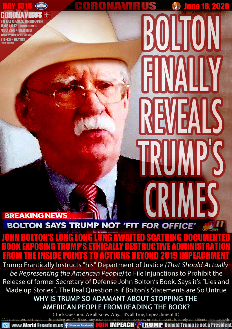 BOLTON
FINALLY
REVEALS
TRUMP'S
CRIMES

BREAKING NEWS
BOLTON SAYS TRUMP NOT FIT FOR OFFICE

JOHN BOLTON’S LONG LONG LONG AWAITED SCATHING DOCUMENTED
BOOK EXPOSING TRUMP’S ETHICALLY DESTRUCTIVE ADMINISTRATION
FROM THE INSIDE POINTS TO ACTIONS BEYOND 2019 IMPEACHMENT
Trump Frantically Instructs 