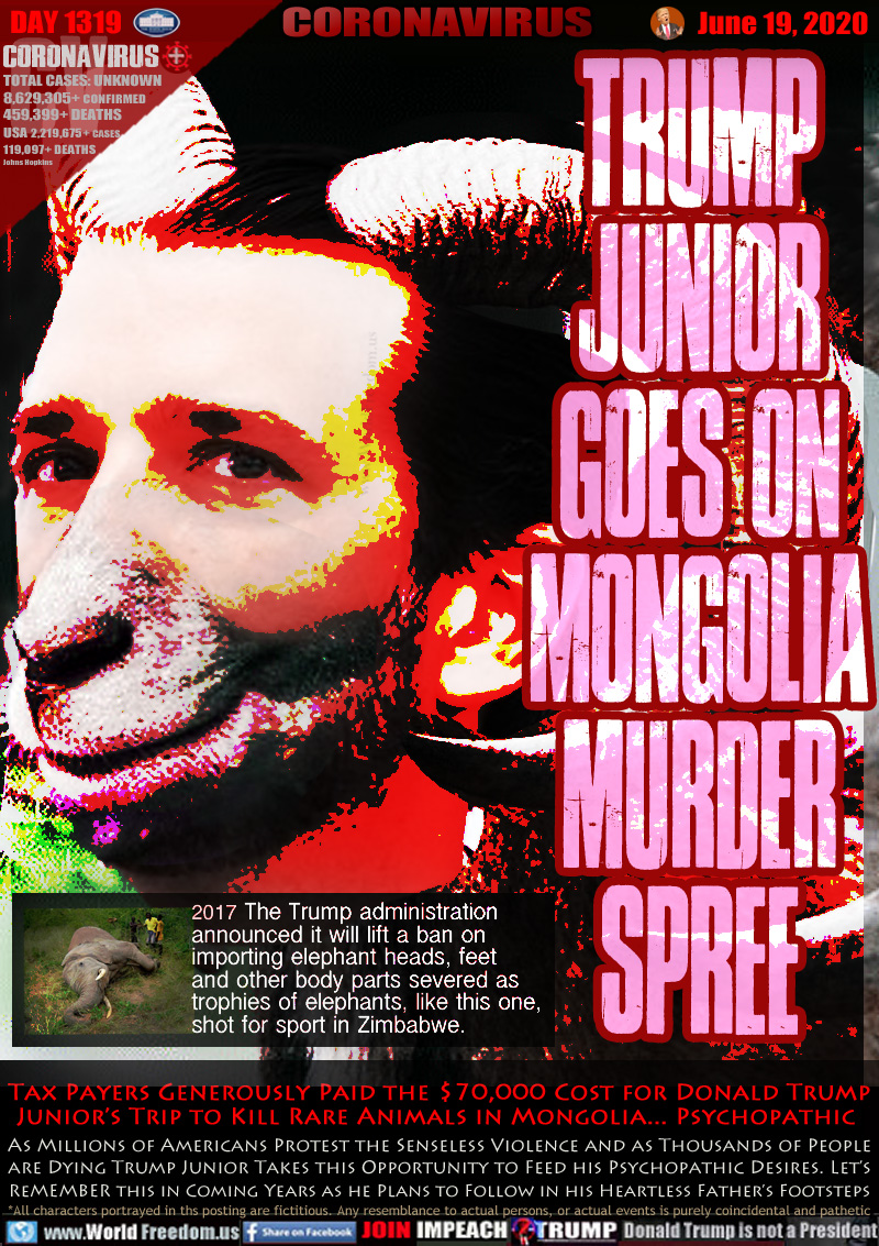 TRUMP
JUNIOR
GOES ON
MONGOLIA
MURDER
SPREE

(Photo dead Elephant)
2017 The Trump administration 
announced it will lift a ban on 
importing elephant heads, feet 
and other body parts severed as 
trophies of elephants, like this one, 
shot for sport in Zimbabwe.

Tax Payers Generously Paid the $70,000 Cost for Donald Trump
Junior’s Trip to Kill Rare Animals in Mongolia... Psychopathic 
As Millions of Americans Protest the Senseless Violence and as Thousands of People
are Dying Trump Junior Takes this Opportunity to Feed his Psychopathic Desires. Let’s
Remember this in Coming Years as he Plans to Follow in his Heartless Father’s Footsteps